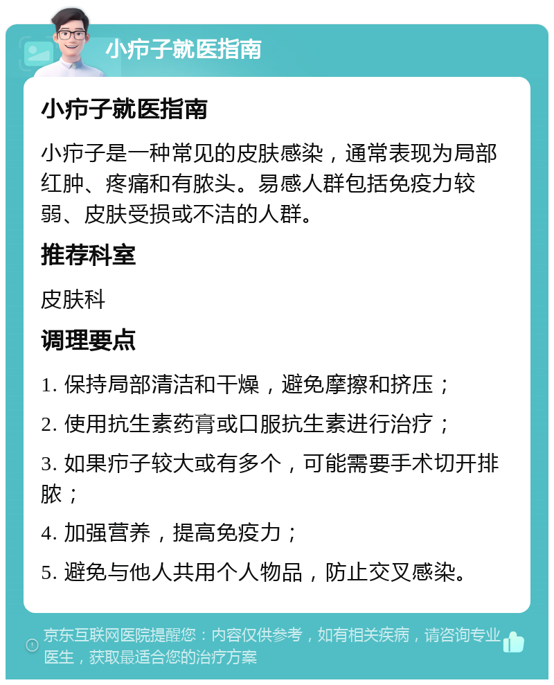 小疖子就医指南 小疖子就医指南 小疖子是一种常见的皮肤感染，通常表现为局部红肿、疼痛和有脓头。易感人群包括免疫力较弱、皮肤受损或不洁的人群。 推荐科室 皮肤科 调理要点 1. 保持局部清洁和干燥，避免摩擦和挤压； 2. 使用抗生素药膏或口服抗生素进行治疗； 3. 如果疖子较大或有多个，可能需要手术切开排脓； 4. 加强营养，提高免疫力； 5. 避免与他人共用个人物品，防止交叉感染。