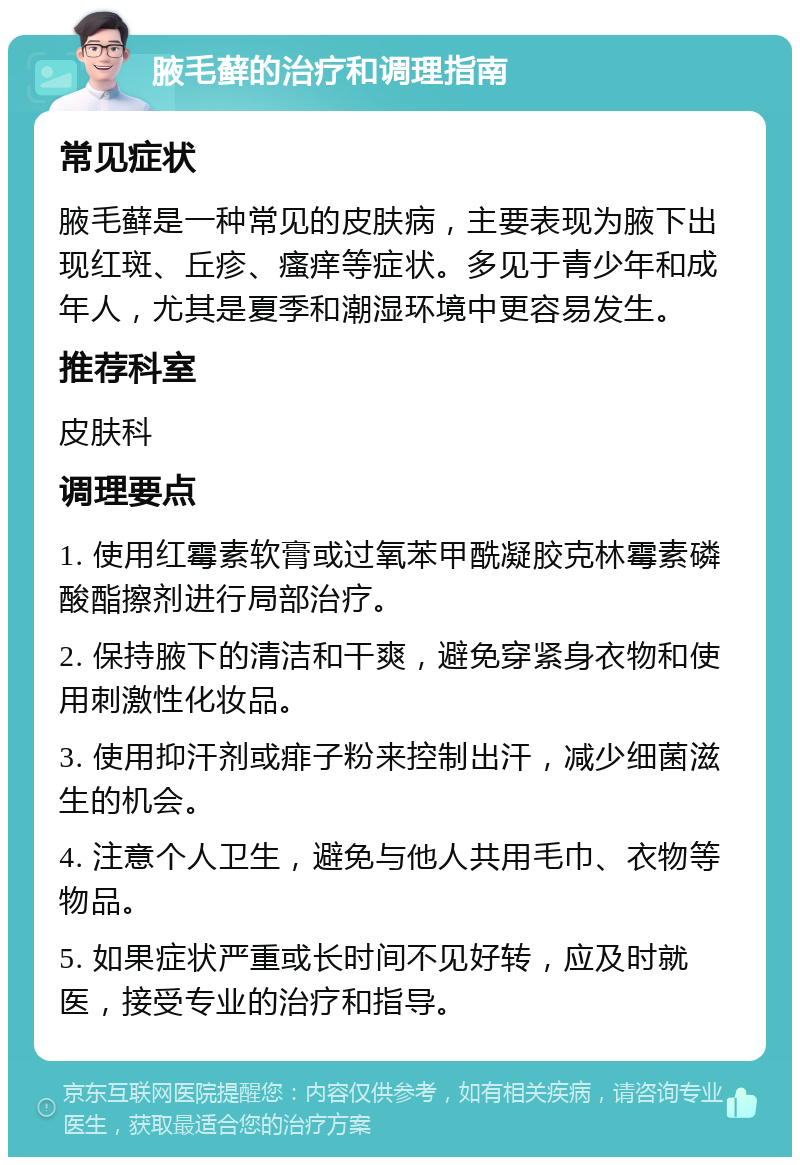 腋毛藓的治疗和调理指南 常见症状 腋毛藓是一种常见的皮肤病，主要表现为腋下出现红斑、丘疹、瘙痒等症状。多见于青少年和成年人，尤其是夏季和潮湿环境中更容易发生。 推荐科室 皮肤科 调理要点 1. 使用红霉素软膏或过氧苯甲酰凝胶克林霉素磷酸酯擦剂进行局部治疗。 2. 保持腋下的清洁和干爽，避免穿紧身衣物和使用刺激性化妆品。 3. 使用抑汗剂或痱子粉来控制出汗，减少细菌滋生的机会。 4. 注意个人卫生，避免与他人共用毛巾、衣物等物品。 5. 如果症状严重或长时间不见好转，应及时就医，接受专业的治疗和指导。