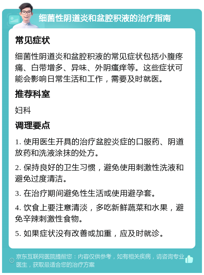 细菌性阴道炎和盆腔积液的治疗指南 常见症状 细菌性阴道炎和盆腔积液的常见症状包括小腹疼痛、白带增多、异味、外阴瘙痒等。这些症状可能会影响日常生活和工作，需要及时就医。 推荐科室 妇科 调理要点 1. 使用医生开具的治疗盆腔炎症的口服药、阴道放药和洗液涂抹的处方。 2. 保持良好的卫生习惯，避免使用刺激性洗液和避免过度清洁。 3. 在治疗期间避免性生活或使用避孕套。 4. 饮食上要注意清淡，多吃新鲜蔬菜和水果，避免辛辣刺激性食物。 5. 如果症状没有改善或加重，应及时就诊。