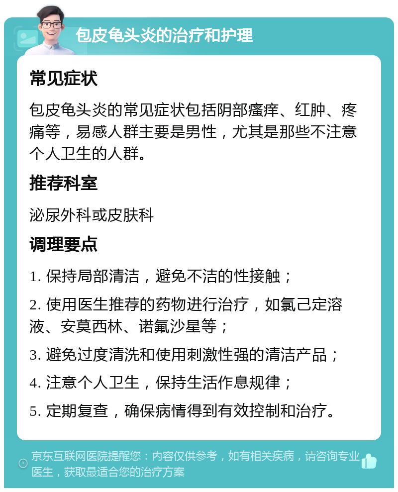 包皮龟头炎的治疗和护理 常见症状 包皮龟头炎的常见症状包括阴部瘙痒、红肿、疼痛等，易感人群主要是男性，尤其是那些不注意个人卫生的人群。 推荐科室 泌尿外科或皮肤科 调理要点 1. 保持局部清洁，避免不洁的性接触； 2. 使用医生推荐的药物进行治疗，如氯己定溶液、安莫西林、诺氟沙星等； 3. 避免过度清洗和使用刺激性强的清洁产品； 4. 注意个人卫生，保持生活作息规律； 5. 定期复查，确保病情得到有效控制和治疗。