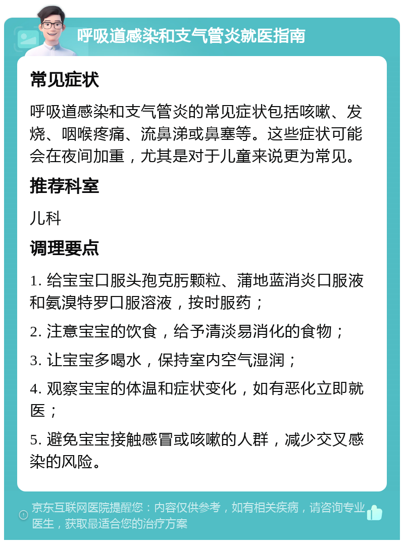 呼吸道感染和支气管炎就医指南 常见症状 呼吸道感染和支气管炎的常见症状包括咳嗽、发烧、咽喉疼痛、流鼻涕或鼻塞等。这些症状可能会在夜间加重，尤其是对于儿童来说更为常见。 推荐科室 儿科 调理要点 1. 给宝宝口服头孢克肟颗粒、蒲地蓝消炎口服液和氨溴特罗口服溶液，按时服药； 2. 注意宝宝的饮食，给予清淡易消化的食物； 3. 让宝宝多喝水，保持室内空气湿润； 4. 观察宝宝的体温和症状变化，如有恶化立即就医； 5. 避免宝宝接触感冒或咳嗽的人群，减少交叉感染的风险。