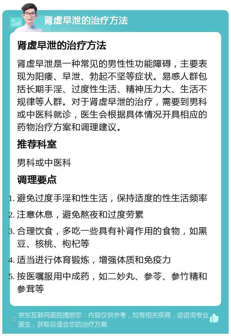 肾虚早泄的治疗方法 肾虚早泄的治疗方法 肾虚早泄是一种常见的男性性功能障碍，主要表现为阳痿、早泄、勃起不坚等症状。易感人群包括长期手淫、过度性生活、精神压力大、生活不规律等人群。对于肾虚早泄的治疗，需要到男科或中医科就诊，医生会根据具体情况开具相应的药物治疗方案和调理建议。 推荐科室 男科或中医科 调理要点 避免过度手淫和性生活，保持适度的性生活频率 注意休息，避免熬夜和过度劳累 合理饮食，多吃一些具有补肾作用的食物，如黑豆、核桃、枸杞等 适当进行体育锻炼，增强体质和免疫力 按医嘱服用中成药，如二妙丸、参苓、参竹精和参茸等