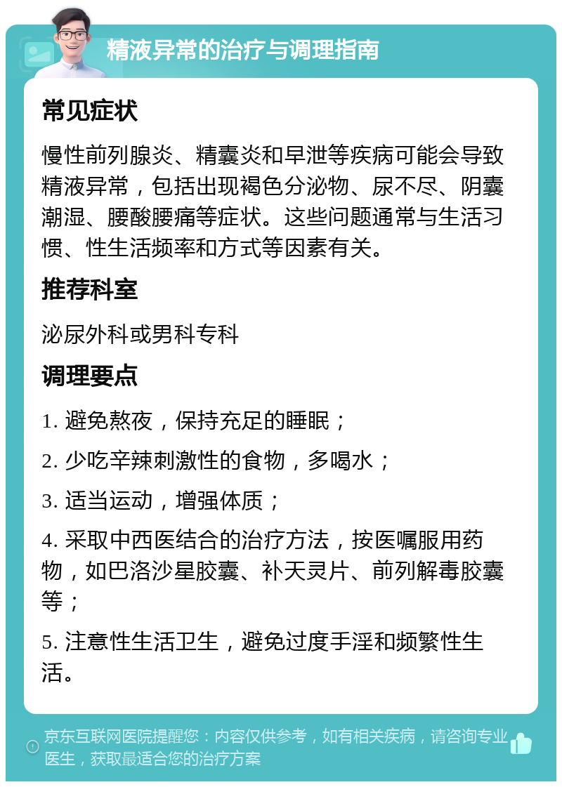 精液异常的治疗与调理指南 常见症状 慢性前列腺炎、精囊炎和早泄等疾病可能会导致精液异常，包括出现褐色分泌物、尿不尽、阴囊潮湿、腰酸腰痛等症状。这些问题通常与生活习惯、性生活频率和方式等因素有关。 推荐科室 泌尿外科或男科专科 调理要点 1. 避免熬夜，保持充足的睡眠； 2. 少吃辛辣刺激性的食物，多喝水； 3. 适当运动，增强体质； 4. 采取中西医结合的治疗方法，按医嘱服用药物，如巴洛沙星胶囊、补天灵片、前列解毒胶囊等； 5. 注意性生活卫生，避免过度手淫和频繁性生活。