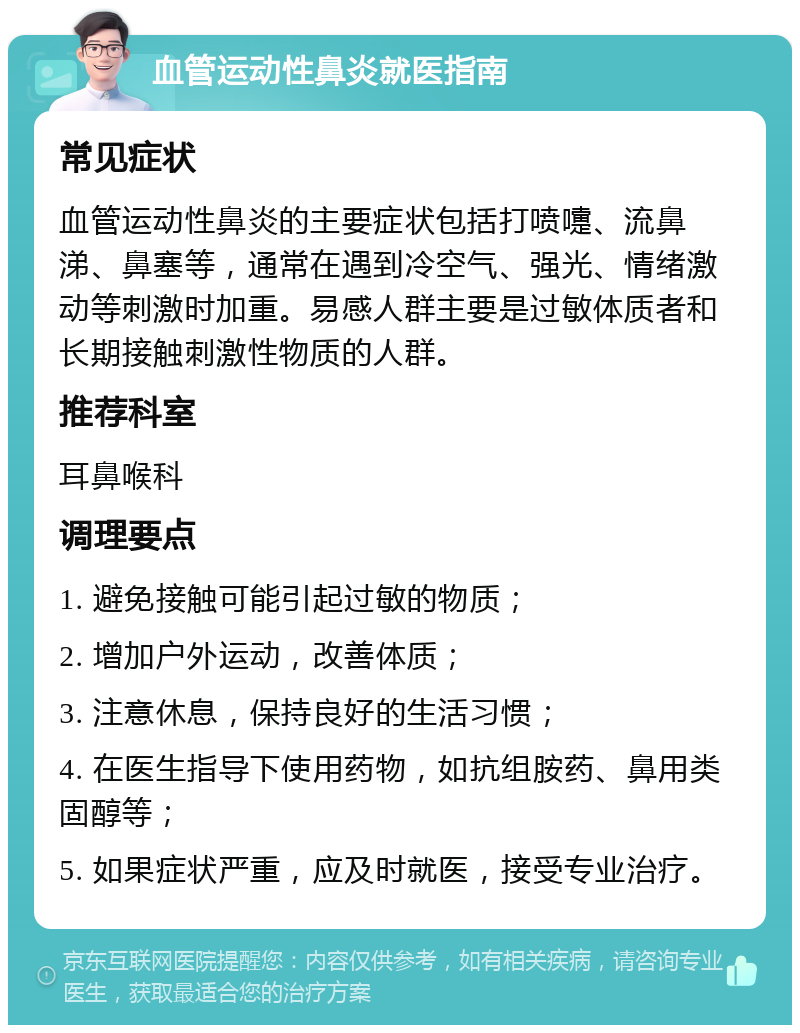 血管运动性鼻炎就医指南 常见症状 血管运动性鼻炎的主要症状包括打喷嚏、流鼻涕、鼻塞等，通常在遇到冷空气、强光、情绪激动等刺激时加重。易感人群主要是过敏体质者和长期接触刺激性物质的人群。 推荐科室 耳鼻喉科 调理要点 1. 避免接触可能引起过敏的物质； 2. 增加户外运动，改善体质； 3. 注意休息，保持良好的生活习惯； 4. 在医生指导下使用药物，如抗组胺药、鼻用类固醇等； 5. 如果症状严重，应及时就医，接受专业治疗。