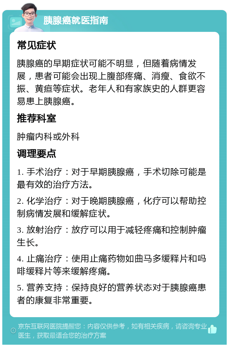 胰腺癌就医指南 常见症状 胰腺癌的早期症状可能不明显，但随着病情发展，患者可能会出现上腹部疼痛、消瘦、食欲不振、黄疸等症状。老年人和有家族史的人群更容易患上胰腺癌。 推荐科室 肿瘤内科或外科 调理要点 1. 手术治疗：对于早期胰腺癌，手术切除可能是最有效的治疗方法。 2. 化学治疗：对于晚期胰腺癌，化疗可以帮助控制病情发展和缓解症状。 3. 放射治疗：放疗可以用于减轻疼痛和控制肿瘤生长。 4. 止痛治疗：使用止痛药物如曲马多缓释片和吗啡缓释片等来缓解疼痛。 5. 营养支持：保持良好的营养状态对于胰腺癌患者的康复非常重要。