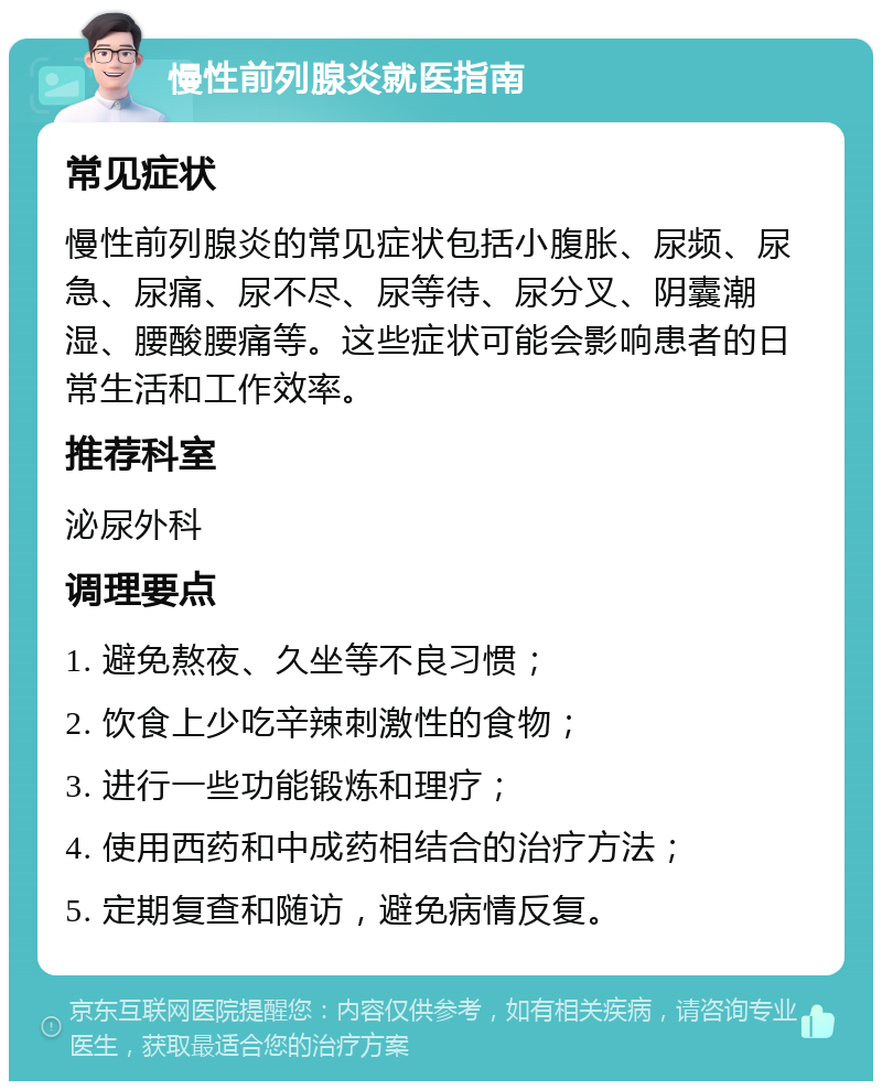 慢性前列腺炎就医指南 常见症状 慢性前列腺炎的常见症状包括小腹胀、尿频、尿急、尿痛、尿不尽、尿等待、尿分叉、阴囊潮湿、腰酸腰痛等。这些症状可能会影响患者的日常生活和工作效率。 推荐科室 泌尿外科 调理要点 1. 避免熬夜、久坐等不良习惯； 2. 饮食上少吃辛辣刺激性的食物； 3. 进行一些功能锻炼和理疗； 4. 使用西药和中成药相结合的治疗方法； 5. 定期复查和随访，避免病情反复。