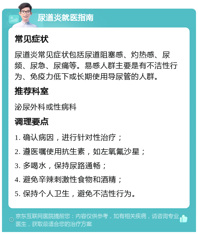 尿道炎就医指南 常见症状 尿道炎常见症状包括尿道阻塞感、灼热感、尿频、尿急、尿痛等。易感人群主要是有不洁性行为、免疫力低下或长期使用导尿管的人群。 推荐科室 泌尿外科或性病科 调理要点 1. 确认病因，进行针对性治疗； 2. 遵医嘱使用抗生素，如左氧氟沙星； 3. 多喝水，保持尿路通畅； 4. 避免辛辣刺激性食物和酒精； 5. 保持个人卫生，避免不洁性行为。