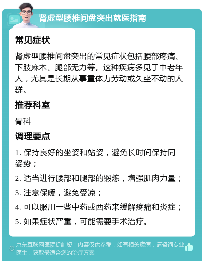 肾虚型腰椎间盘突出就医指南 常见症状 肾虚型腰椎间盘突出的常见症状包括腰部疼痛、下肢麻木、腿部无力等。这种疾病多见于中老年人，尤其是长期从事重体力劳动或久坐不动的人群。 推荐科室 骨科 调理要点 1. 保持良好的坐姿和站姿，避免长时间保持同一姿势； 2. 适当进行腰部和腿部的锻炼，增强肌肉力量； 3. 注意保暖，避免受凉； 4. 可以服用一些中药或西药来缓解疼痛和炎症； 5. 如果症状严重，可能需要手术治疗。