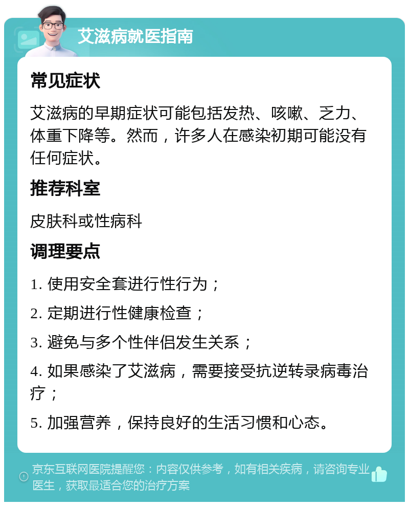 艾滋病就医指南 常见症状 艾滋病的早期症状可能包括发热、咳嗽、乏力、体重下降等。然而，许多人在感染初期可能没有任何症状。 推荐科室 皮肤科或性病科 调理要点 1. 使用安全套进行性行为； 2. 定期进行性健康检查； 3. 避免与多个性伴侣发生关系； 4. 如果感染了艾滋病，需要接受抗逆转录病毒治疗； 5. 加强营养，保持良好的生活习惯和心态。