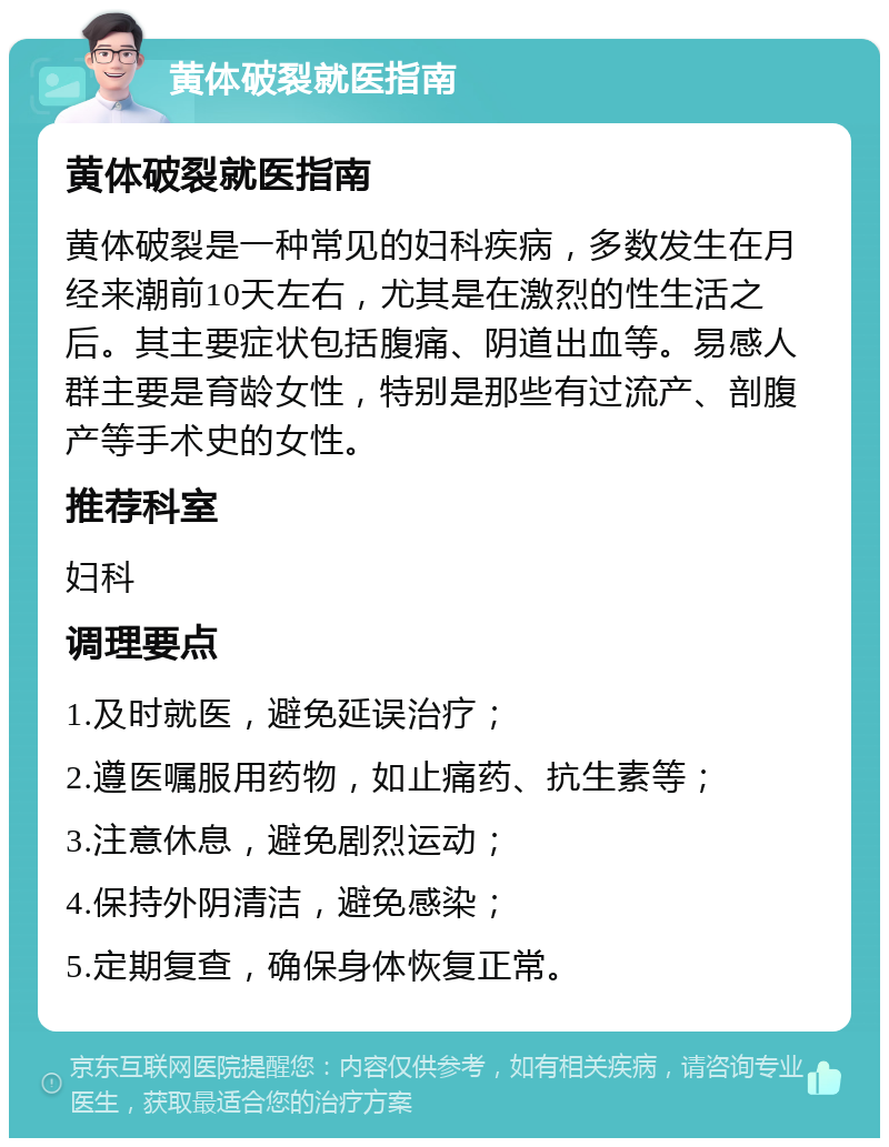 黄体破裂就医指南 黄体破裂就医指南 黄体破裂是一种常见的妇科疾病，多数发生在月经来潮前10天左右，尤其是在激烈的性生活之后。其主要症状包括腹痛、阴道出血等。易感人群主要是育龄女性，特别是那些有过流产、剖腹产等手术史的女性。 推荐科室 妇科 调理要点 1.及时就医，避免延误治疗； 2.遵医嘱服用药物，如止痛药、抗生素等； 3.注意休息，避免剧烈运动； 4.保持外阴清洁，避免感染； 5.定期复查，确保身体恢复正常。