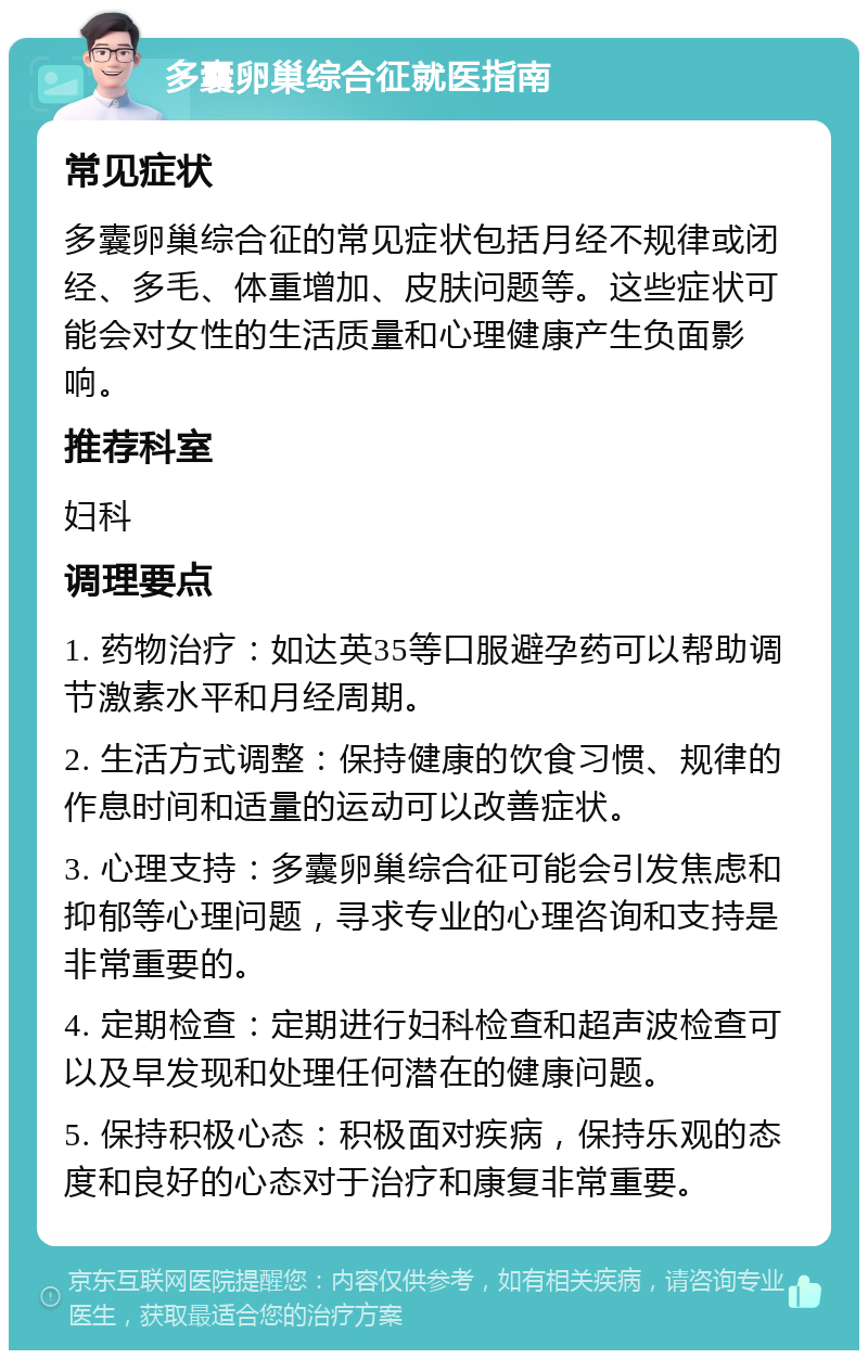 多囊卵巢综合征就医指南 常见症状 多囊卵巢综合征的常见症状包括月经不规律或闭经、多毛、体重增加、皮肤问题等。这些症状可能会对女性的生活质量和心理健康产生负面影响。 推荐科室 妇科 调理要点 1. 药物治疗：如达英35等口服避孕药可以帮助调节激素水平和月经周期。 2. 生活方式调整：保持健康的饮食习惯、规律的作息时间和适量的运动可以改善症状。 3. 心理支持：多囊卵巢综合征可能会引发焦虑和抑郁等心理问题，寻求专业的心理咨询和支持是非常重要的。 4. 定期检查：定期进行妇科检查和超声波检查可以及早发现和处理任何潜在的健康问题。 5. 保持积极心态：积极面对疾病，保持乐观的态度和良好的心态对于治疗和康复非常重要。