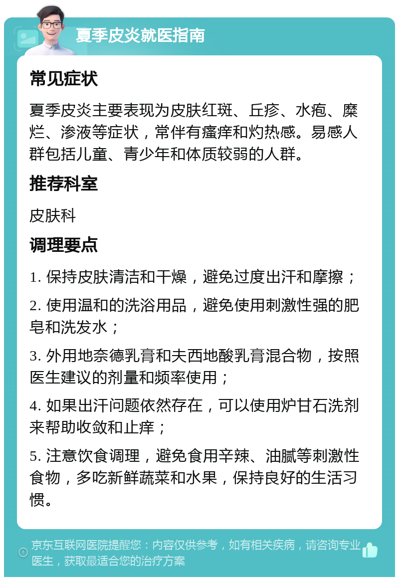 夏季皮炎就医指南 常见症状 夏季皮炎主要表现为皮肤红斑、丘疹、水疱、糜烂、渗液等症状，常伴有瘙痒和灼热感。易感人群包括儿童、青少年和体质较弱的人群。 推荐科室 皮肤科 调理要点 1. 保持皮肤清洁和干燥，避免过度出汗和摩擦； 2. 使用温和的洗浴用品，避免使用刺激性强的肥皂和洗发水； 3. 外用地奈德乳膏和夫西地酸乳膏混合物，按照医生建议的剂量和频率使用； 4. 如果出汗问题依然存在，可以使用炉甘石洗剂来帮助收敛和止痒； 5. 注意饮食调理，避免食用辛辣、油腻等刺激性食物，多吃新鲜蔬菜和水果，保持良好的生活习惯。