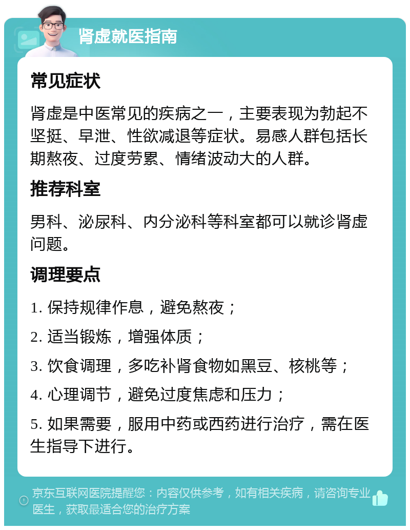 肾虚就医指南 常见症状 肾虚是中医常见的疾病之一，主要表现为勃起不坚挺、早泄、性欲减退等症状。易感人群包括长期熬夜、过度劳累、情绪波动大的人群。 推荐科室 男科、泌尿科、内分泌科等科室都可以就诊肾虚问题。 调理要点 1. 保持规律作息，避免熬夜； 2. 适当锻炼，增强体质； 3. 饮食调理，多吃补肾食物如黑豆、核桃等； 4. 心理调节，避免过度焦虑和压力； 5. 如果需要，服用中药或西药进行治疗，需在医生指导下进行。