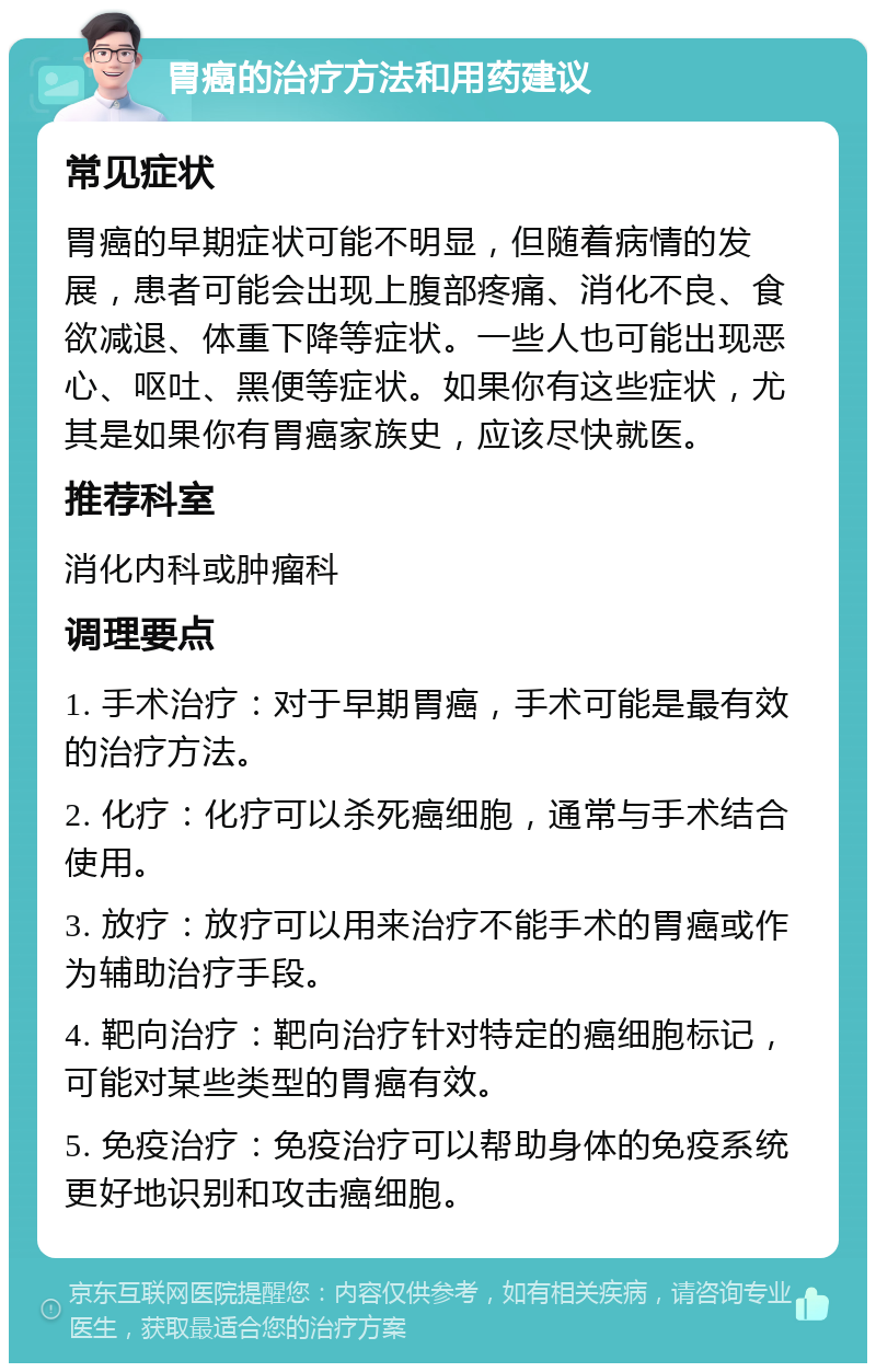 胃癌的治疗方法和用药建议 常见症状 胃癌的早期症状可能不明显，但随着病情的发展，患者可能会出现上腹部疼痛、消化不良、食欲减退、体重下降等症状。一些人也可能出现恶心、呕吐、黑便等症状。如果你有这些症状，尤其是如果你有胃癌家族史，应该尽快就医。 推荐科室 消化内科或肿瘤科 调理要点 1. 手术治疗：对于早期胃癌，手术可能是最有效的治疗方法。 2. 化疗：化疗可以杀死癌细胞，通常与手术结合使用。 3. 放疗：放疗可以用来治疗不能手术的胃癌或作为辅助治疗手段。 4. 靶向治疗：靶向治疗针对特定的癌细胞标记，可能对某些类型的胃癌有效。 5. 免疫治疗：免疫治疗可以帮助身体的免疫系统更好地识别和攻击癌细胞。