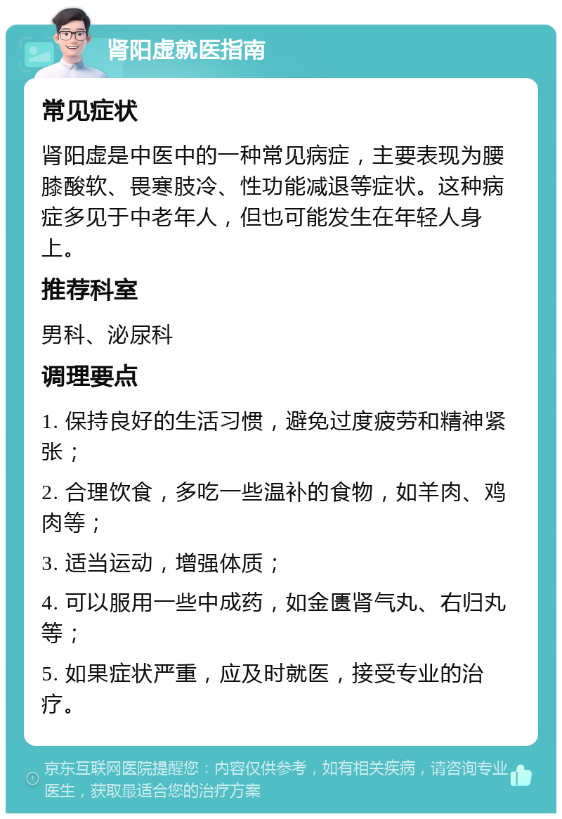 肾阳虚就医指南 常见症状 肾阳虚是中医中的一种常见病症，主要表现为腰膝酸软、畏寒肢冷、性功能减退等症状。这种病症多见于中老年人，但也可能发生在年轻人身上。 推荐科室 男科、泌尿科 调理要点 1. 保持良好的生活习惯，避免过度疲劳和精神紧张； 2. 合理饮食，多吃一些温补的食物，如羊肉、鸡肉等； 3. 适当运动，增强体质； 4. 可以服用一些中成药，如金匮肾气丸、右归丸等； 5. 如果症状严重，应及时就医，接受专业的治疗。