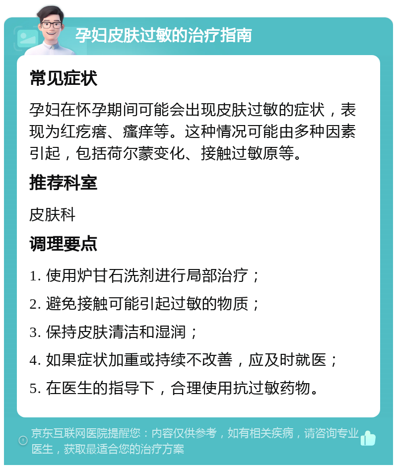 孕妇皮肤过敏的治疗指南 常见症状 孕妇在怀孕期间可能会出现皮肤过敏的症状，表现为红疙瘩、瘙痒等。这种情况可能由多种因素引起，包括荷尔蒙变化、接触过敏原等。 推荐科室 皮肤科 调理要点 1. 使用炉甘石洗剂进行局部治疗； 2. 避免接触可能引起过敏的物质； 3. 保持皮肤清洁和湿润； 4. 如果症状加重或持续不改善，应及时就医； 5. 在医生的指导下，合理使用抗过敏药物。