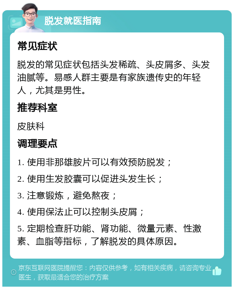 脱发就医指南 常见症状 脱发的常见症状包括头发稀疏、头皮屑多、头发油腻等。易感人群主要是有家族遗传史的年轻人，尤其是男性。 推荐科室 皮肤科 调理要点 1. 使用非那雄胺片可以有效预防脱发； 2. 使用生发胶囊可以促进头发生长； 3. 注意锻炼，避免熬夜； 4. 使用保法止可以控制头皮屑； 5. 定期检查肝功能、肾功能、微量元素、性激素、血脂等指标，了解脱发的具体原因。