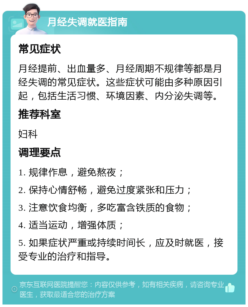 月经失调就医指南 常见症状 月经提前、出血量多、月经周期不规律等都是月经失调的常见症状。这些症状可能由多种原因引起，包括生活习惯、环境因素、内分泌失调等。 推荐科室 妇科 调理要点 1. 规律作息，避免熬夜； 2. 保持心情舒畅，避免过度紧张和压力； 3. 注意饮食均衡，多吃富含铁质的食物； 4. 适当运动，增强体质； 5. 如果症状严重或持续时间长，应及时就医，接受专业的治疗和指导。