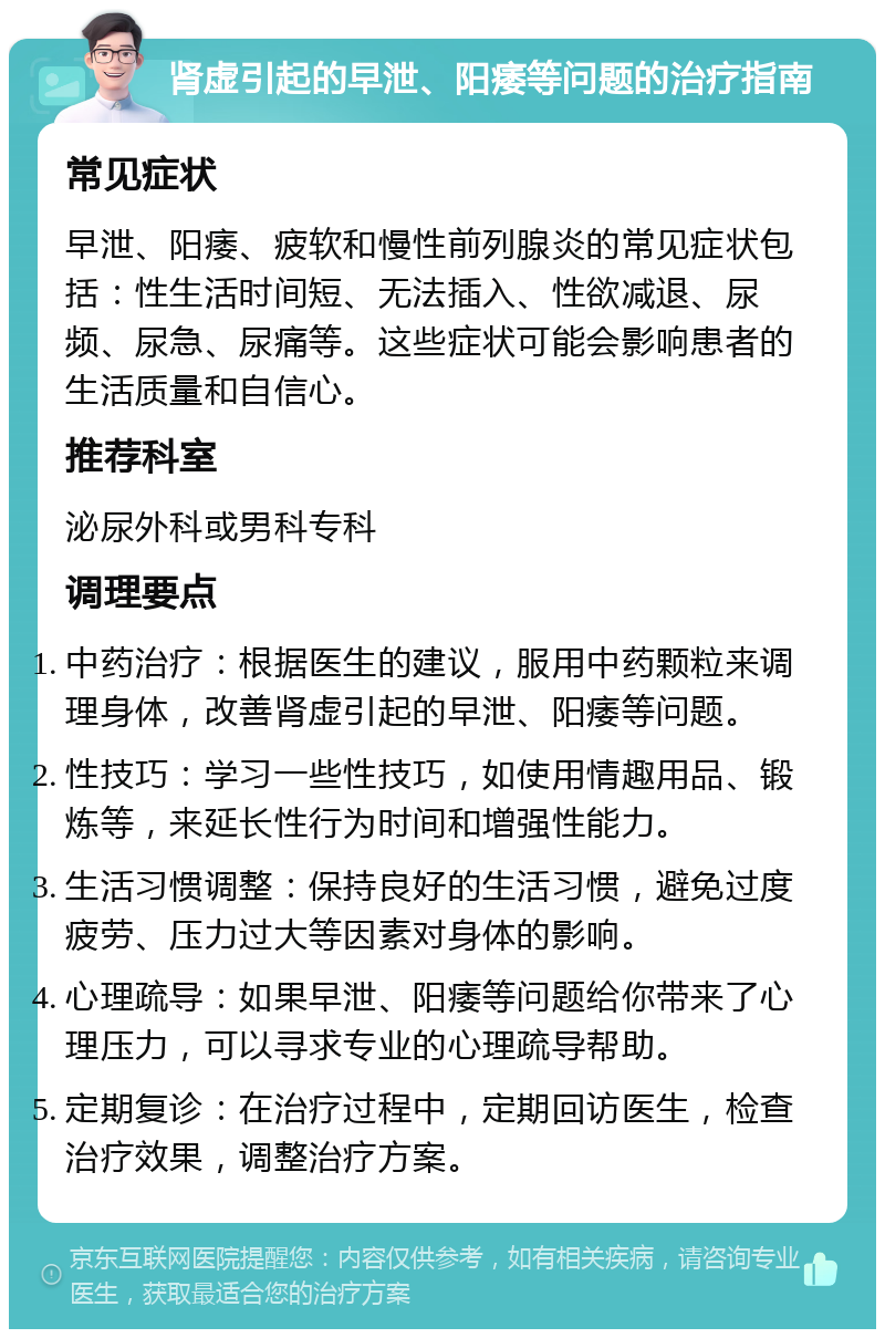 肾虚引起的早泄、阳痿等问题的治疗指南 常见症状 早泄、阳痿、疲软和慢性前列腺炎的常见症状包括：性生活时间短、无法插入、性欲减退、尿频、尿急、尿痛等。这些症状可能会影响患者的生活质量和自信心。 推荐科室 泌尿外科或男科专科 调理要点 中药治疗：根据医生的建议，服用中药颗粒来调理身体，改善肾虚引起的早泄、阳痿等问题。 性技巧：学习一些性技巧，如使用情趣用品、锻炼等，来延长性行为时间和增强性能力。 生活习惯调整：保持良好的生活习惯，避免过度疲劳、压力过大等因素对身体的影响。 心理疏导：如果早泄、阳痿等问题给你带来了心理压力，可以寻求专业的心理疏导帮助。 定期复诊：在治疗过程中，定期回访医生，检查治疗效果，调整治疗方案。