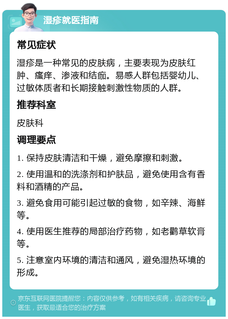 湿疹就医指南 常见症状 湿疹是一种常见的皮肤病，主要表现为皮肤红肿、瘙痒、渗液和结痂。易感人群包括婴幼儿、过敏体质者和长期接触刺激性物质的人群。 推荐科室 皮肤科 调理要点 1. 保持皮肤清洁和干燥，避免摩擦和刺激。 2. 使用温和的洗涤剂和护肤品，避免使用含有香料和酒精的产品。 3. 避免食用可能引起过敏的食物，如辛辣、海鲜等。 4. 使用医生推荐的局部治疗药物，如老鹳草软膏等。 5. 注意室内环境的清洁和通风，避免湿热环境的形成。