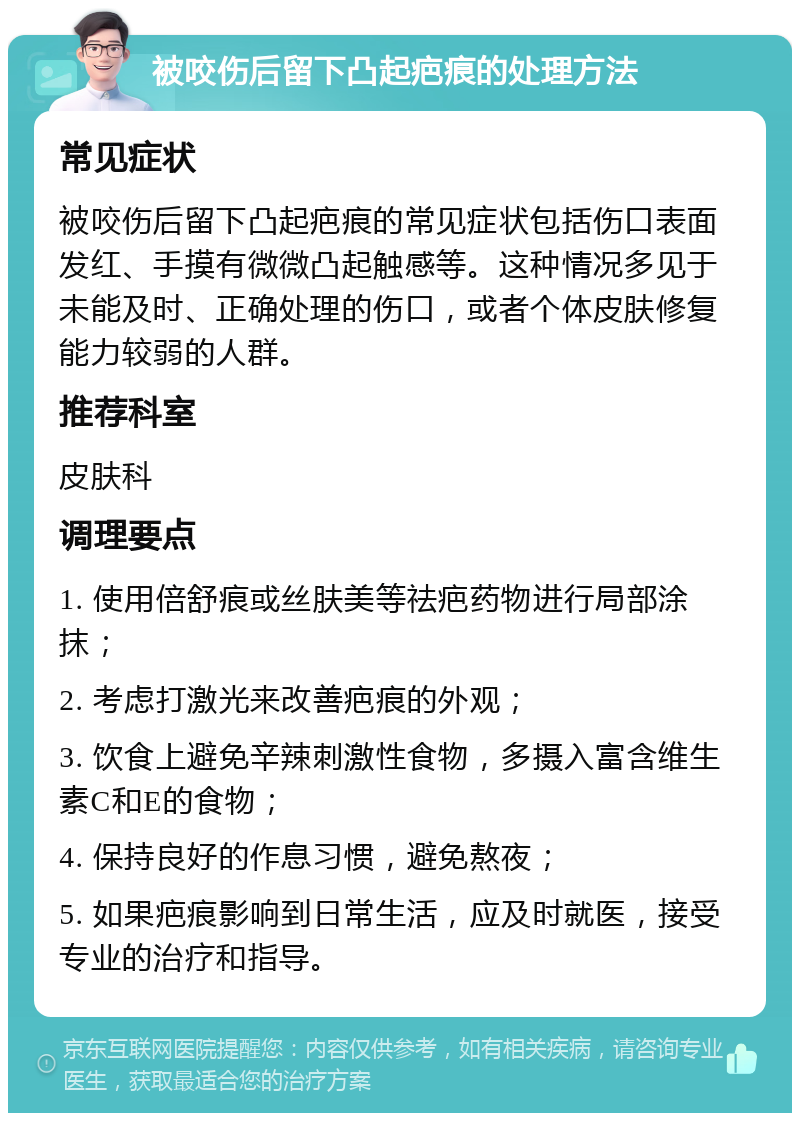 被咬伤后留下凸起疤痕的处理方法 常见症状 被咬伤后留下凸起疤痕的常见症状包括伤口表面发红、手摸有微微凸起触感等。这种情况多见于未能及时、正确处理的伤口，或者个体皮肤修复能力较弱的人群。 推荐科室 皮肤科 调理要点 1. 使用倍舒痕或丝肤美等祛疤药物进行局部涂抹； 2. 考虑打激光来改善疤痕的外观； 3. 饮食上避免辛辣刺激性食物，多摄入富含维生素C和E的食物； 4. 保持良好的作息习惯，避免熬夜； 5. 如果疤痕影响到日常生活，应及时就医，接受专业的治疗和指导。