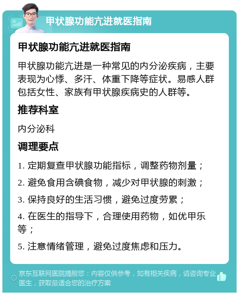 甲状腺功能亢进就医指南 甲状腺功能亢进就医指南 甲状腺功能亢进是一种常见的内分泌疾病，主要表现为心悸、多汗、体重下降等症状。易感人群包括女性、家族有甲状腺疾病史的人群等。 推荐科室 内分泌科 调理要点 1. 定期复查甲状腺功能指标，调整药物剂量； 2. 避免食用含碘食物，减少对甲状腺的刺激； 3. 保持良好的生活习惯，避免过度劳累； 4. 在医生的指导下，合理使用药物，如优甲乐等； 5. 注意情绪管理，避免过度焦虑和压力。