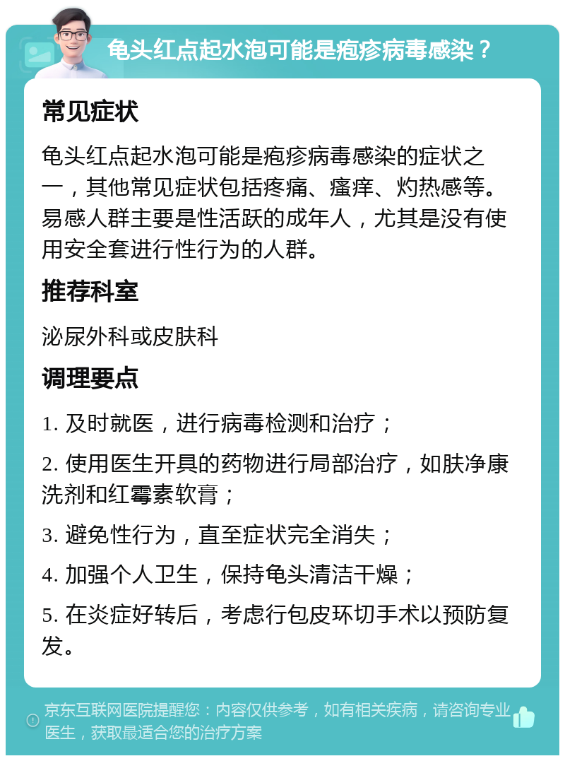 龟头红点起水泡可能是疱疹病毒感染？ 常见症状 龟头红点起水泡可能是疱疹病毒感染的症状之一，其他常见症状包括疼痛、瘙痒、灼热感等。易感人群主要是性活跃的成年人，尤其是没有使用安全套进行性行为的人群。 推荐科室 泌尿外科或皮肤科 调理要点 1. 及时就医，进行病毒检测和治疗； 2. 使用医生开具的药物进行局部治疗，如肤净康洗剂和红霉素软膏； 3. 避免性行为，直至症状完全消失； 4. 加强个人卫生，保持龟头清洁干燥； 5. 在炎症好转后，考虑行包皮环切手术以预防复发。