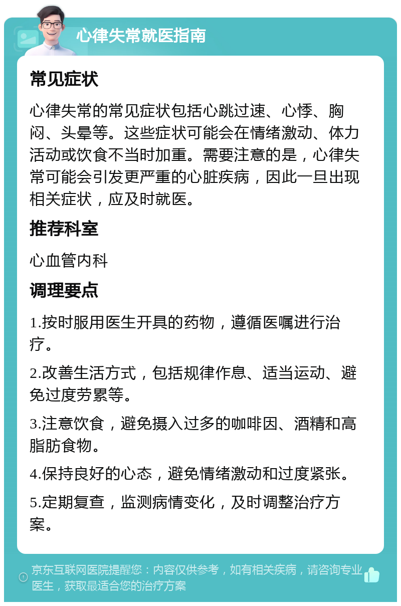 心律失常就医指南 常见症状 心律失常的常见症状包括心跳过速、心悸、胸闷、头晕等。这些症状可能会在情绪激动、体力活动或饮食不当时加重。需要注意的是，心律失常可能会引发更严重的心脏疾病，因此一旦出现相关症状，应及时就医。 推荐科室 心血管内科 调理要点 1.按时服用医生开具的药物，遵循医嘱进行治疗。 2.改善生活方式，包括规律作息、适当运动、避免过度劳累等。 3.注意饮食，避免摄入过多的咖啡因、酒精和高脂肪食物。 4.保持良好的心态，避免情绪激动和过度紧张。 5.定期复查，监测病情变化，及时调整治疗方案。