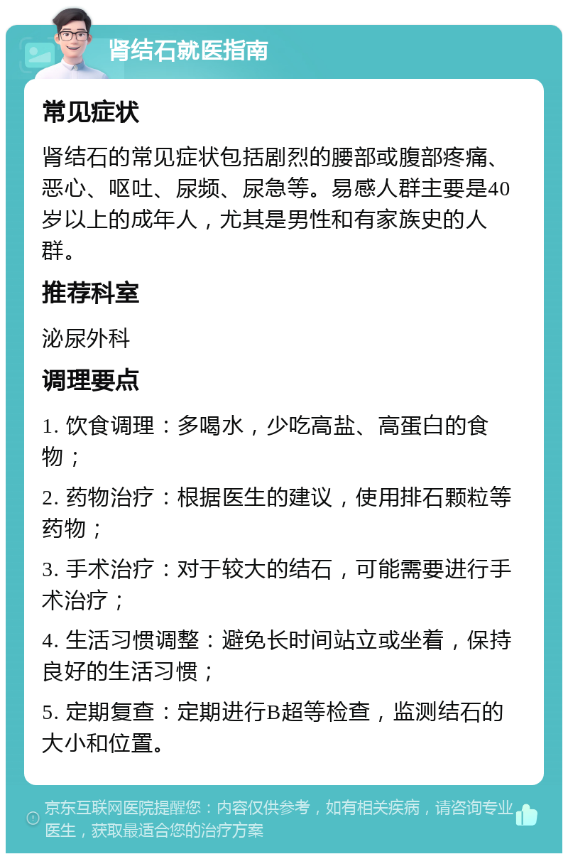 肾结石就医指南 常见症状 肾结石的常见症状包括剧烈的腰部或腹部疼痛、恶心、呕吐、尿频、尿急等。易感人群主要是40岁以上的成年人，尤其是男性和有家族史的人群。 推荐科室 泌尿外科 调理要点 1. 饮食调理：多喝水，少吃高盐、高蛋白的食物； 2. 药物治疗：根据医生的建议，使用排石颗粒等药物； 3. 手术治疗：对于较大的结石，可能需要进行手术治疗； 4. 生活习惯调整：避免长时间站立或坐着，保持良好的生活习惯； 5. 定期复查：定期进行B超等检查，监测结石的大小和位置。