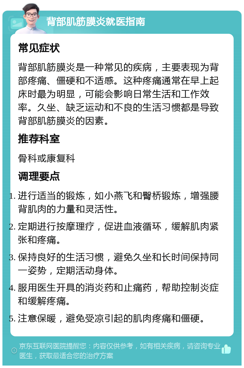 背部肌筋膜炎就医指南 常见症状 背部肌筋膜炎是一种常见的疾病，主要表现为背部疼痛、僵硬和不适感。这种疼痛通常在早上起床时最为明显，可能会影响日常生活和工作效率。久坐、缺乏运动和不良的生活习惯都是导致背部肌筋膜炎的因素。 推荐科室 骨科或康复科 调理要点 进行适当的锻炼，如小燕飞和臀桥锻炼，增强腰背肌肉的力量和灵活性。 定期进行按摩理疗，促进血液循环，缓解肌肉紧张和疼痛。 保持良好的生活习惯，避免久坐和长时间保持同一姿势，定期活动身体。 服用医生开具的消炎药和止痛药，帮助控制炎症和缓解疼痛。 注意保暖，避免受凉引起的肌肉疼痛和僵硬。