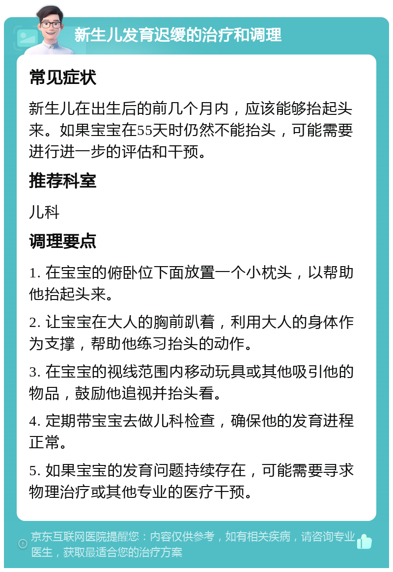 新生儿发育迟缓的治疗和调理 常见症状 新生儿在出生后的前几个月内，应该能够抬起头来。如果宝宝在55天时仍然不能抬头，可能需要进行进一步的评估和干预。 推荐科室 儿科 调理要点 1. 在宝宝的俯卧位下面放置一个小枕头，以帮助他抬起头来。 2. 让宝宝在大人的胸前趴着，利用大人的身体作为支撑，帮助他练习抬头的动作。 3. 在宝宝的视线范围内移动玩具或其他吸引他的物品，鼓励他追视并抬头看。 4. 定期带宝宝去做儿科检查，确保他的发育进程正常。 5. 如果宝宝的发育问题持续存在，可能需要寻求物理治疗或其他专业的医疗干预。