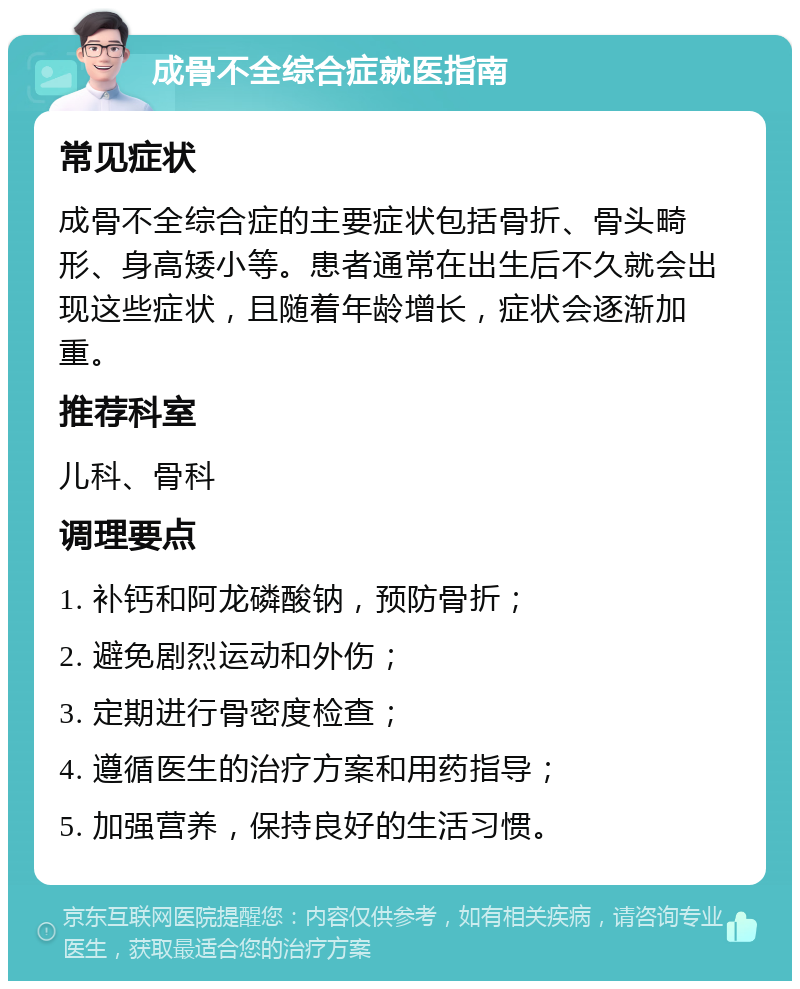 成骨不全综合症就医指南 常见症状 成骨不全综合症的主要症状包括骨折、骨头畸形、身高矮小等。患者通常在出生后不久就会出现这些症状，且随着年龄增长，症状会逐渐加重。 推荐科室 儿科、骨科 调理要点 1. 补钙和阿龙磷酸钠，预防骨折； 2. 避免剧烈运动和外伤； 3. 定期进行骨密度检查； 4. 遵循医生的治疗方案和用药指导； 5. 加强营养，保持良好的生活习惯。