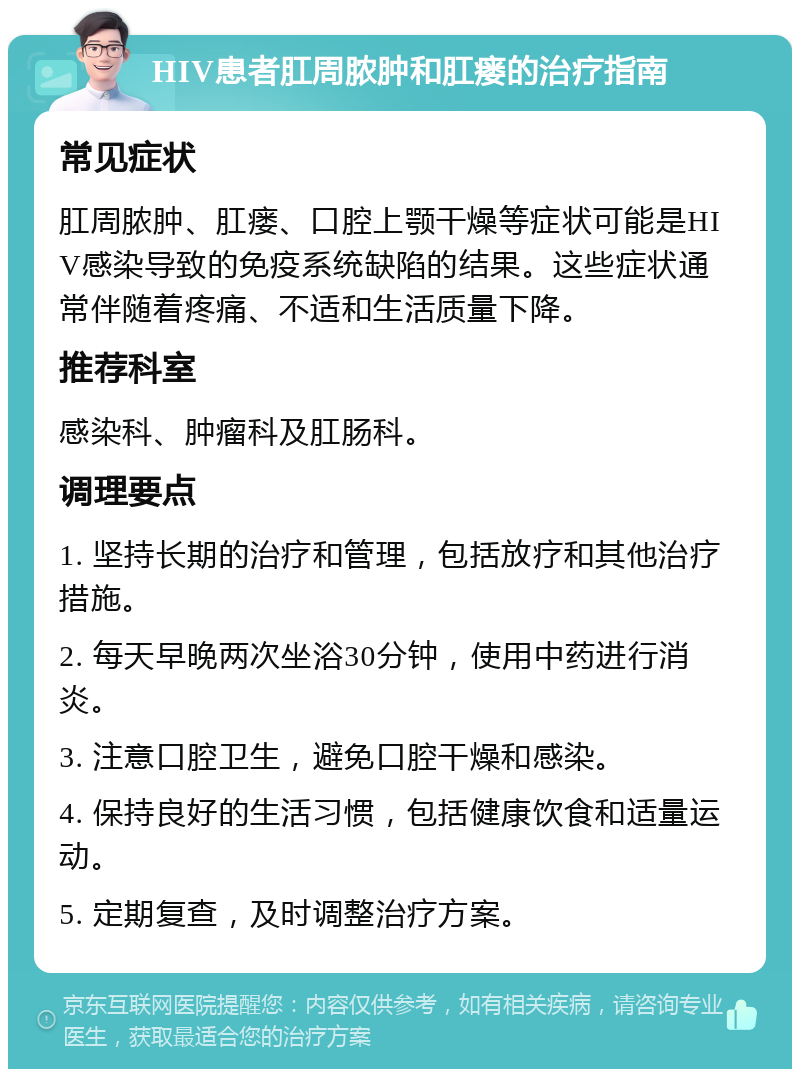 HIV患者肛周脓肿和肛瘘的治疗指南 常见症状 肛周脓肿、肛瘘、口腔上颚干燥等症状可能是HIV感染导致的免疫系统缺陷的结果。这些症状通常伴随着疼痛、不适和生活质量下降。 推荐科室 感染科、肿瘤科及肛肠科。 调理要点 1. 坚持长期的治疗和管理，包括放疗和其他治疗措施。 2. 每天早晚两次坐浴30分钟，使用中药进行消炎。 3. 注意口腔卫生，避免口腔干燥和感染。 4. 保持良好的生活习惯，包括健康饮食和适量运动。 5. 定期复查，及时调整治疗方案。