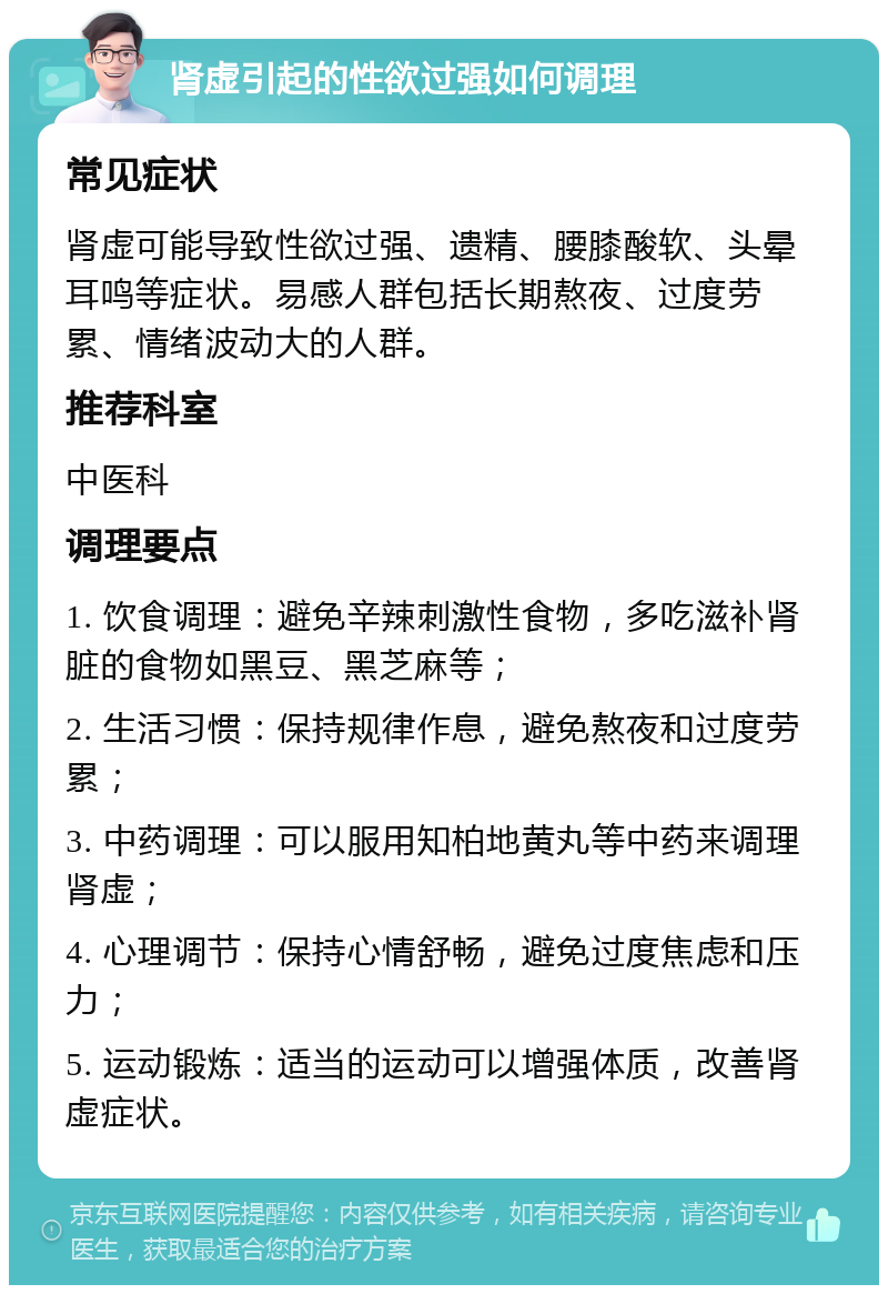 肾虚引起的性欲过强如何调理 常见症状 肾虚可能导致性欲过强、遗精、腰膝酸软、头晕耳鸣等症状。易感人群包括长期熬夜、过度劳累、情绪波动大的人群。 推荐科室 中医科 调理要点 1. 饮食调理：避免辛辣刺激性食物，多吃滋补肾脏的食物如黑豆、黑芝麻等； 2. 生活习惯：保持规律作息，避免熬夜和过度劳累； 3. 中药调理：可以服用知柏地黄丸等中药来调理肾虚； 4. 心理调节：保持心情舒畅，避免过度焦虑和压力； 5. 运动锻炼：适当的运动可以增强体质，改善肾虚症状。