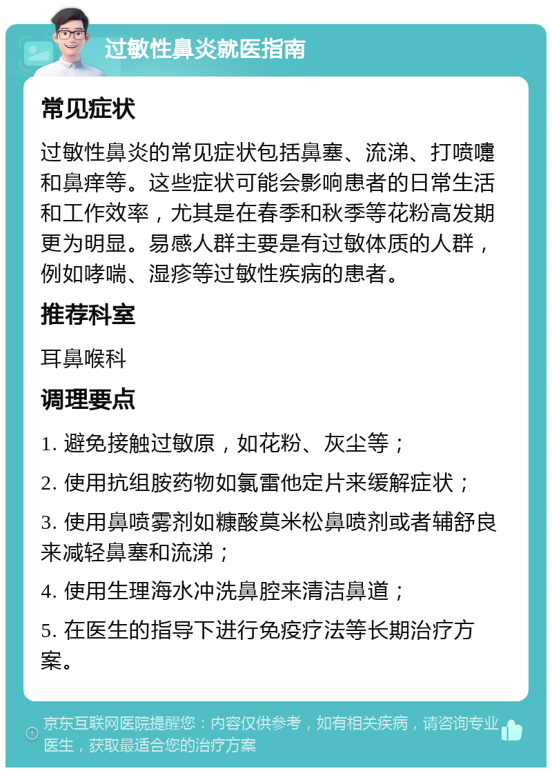 过敏性鼻炎就医指南 常见症状 过敏性鼻炎的常见症状包括鼻塞、流涕、打喷嚏和鼻痒等。这些症状可能会影响患者的日常生活和工作效率，尤其是在春季和秋季等花粉高发期更为明显。易感人群主要是有过敏体质的人群，例如哮喘、湿疹等过敏性疾病的患者。 推荐科室 耳鼻喉科 调理要点 1. 避免接触过敏原，如花粉、灰尘等； 2. 使用抗组胺药物如氯雷他定片来缓解症状； 3. 使用鼻喷雾剂如糠酸莫米松鼻喷剂或者辅舒良来减轻鼻塞和流涕； 4. 使用生理海水冲洗鼻腔来清洁鼻道； 5. 在医生的指导下进行免疫疗法等长期治疗方案。