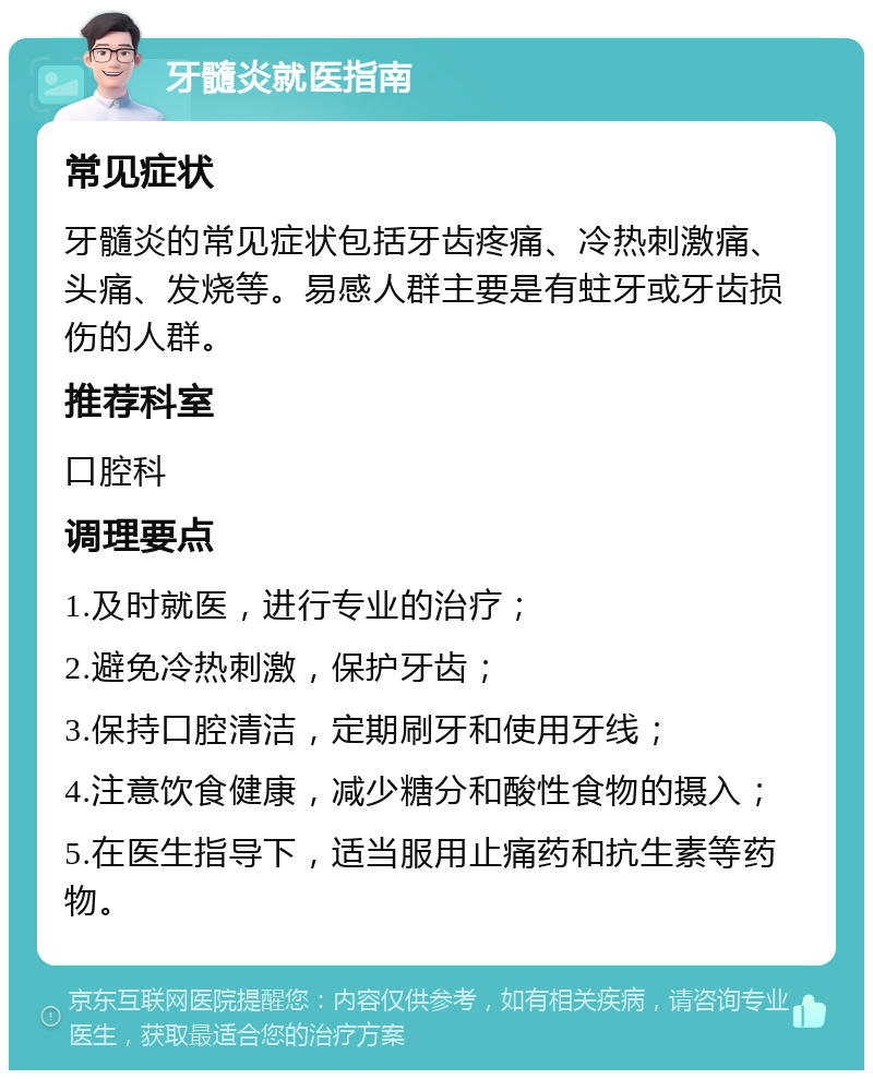 牙髓炎就医指南 常见症状 牙髓炎的常见症状包括牙齿疼痛、冷热刺激痛、头痛、发烧等。易感人群主要是有蛀牙或牙齿损伤的人群。 推荐科室 口腔科 调理要点 1.及时就医，进行专业的治疗； 2.避免冷热刺激，保护牙齿； 3.保持口腔清洁，定期刷牙和使用牙线； 4.注意饮食健康，减少糖分和酸性食物的摄入； 5.在医生指导下，适当服用止痛药和抗生素等药物。