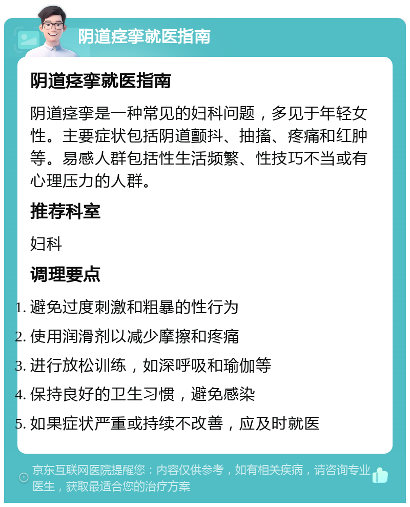 阴道痉挛就医指南 阴道痉挛就医指南 阴道痉挛是一种常见的妇科问题，多见于年轻女性。主要症状包括阴道颤抖、抽搐、疼痛和红肿等。易感人群包括性生活频繁、性技巧不当或有心理压力的人群。 推荐科室 妇科 调理要点 避免过度刺激和粗暴的性行为 使用润滑剂以减少摩擦和疼痛 进行放松训练，如深呼吸和瑜伽等 保持良好的卫生习惯，避免感染 如果症状严重或持续不改善，应及时就医