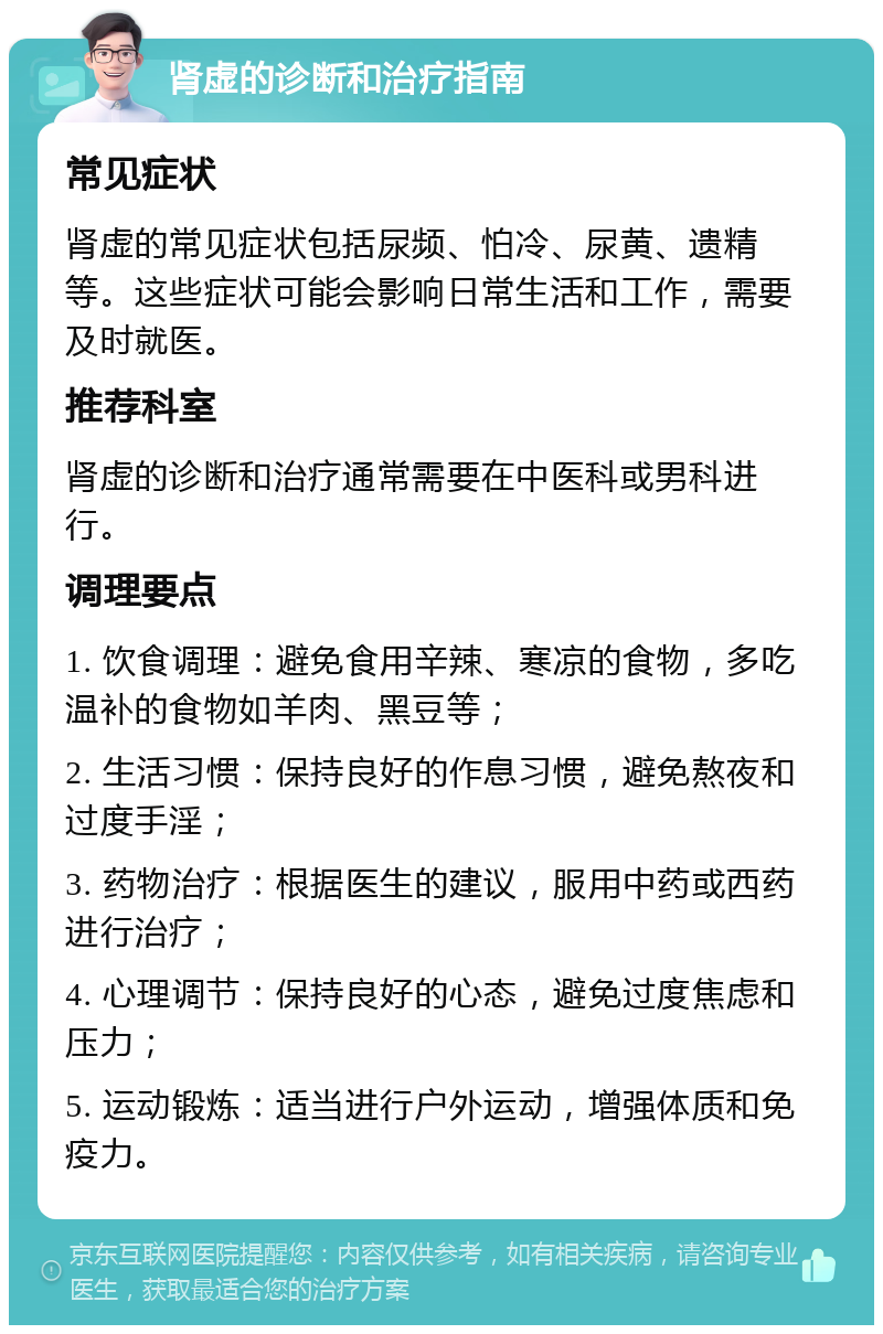 肾虚的诊断和治疗指南 常见症状 肾虚的常见症状包括尿频、怕冷、尿黄、遗精等。这些症状可能会影响日常生活和工作，需要及时就医。 推荐科室 肾虚的诊断和治疗通常需要在中医科或男科进行。 调理要点 1. 饮食调理：避免食用辛辣、寒凉的食物，多吃温补的食物如羊肉、黑豆等； 2. 生活习惯：保持良好的作息习惯，避免熬夜和过度手淫； 3. 药物治疗：根据医生的建议，服用中药或西药进行治疗； 4. 心理调节：保持良好的心态，避免过度焦虑和压力； 5. 运动锻炼：适当进行户外运动，增强体质和免疫力。