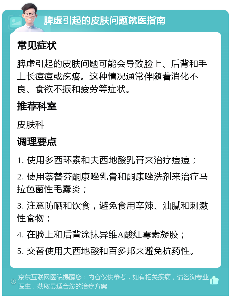 脾虚引起的皮肤问题就医指南 常见症状 脾虚引起的皮肤问题可能会导致脸上、后背和手上长痘痘或疙瘩。这种情况通常伴随着消化不良、食欲不振和疲劳等症状。 推荐科室 皮肤科 调理要点 1. 使用多西环素和夫西地酸乳膏来治疗痘痘； 2. 使用萘替芬酮康唑乳膏和酮康唑洗剂来治疗马拉色菌性毛囊炎； 3. 注意防晒和饮食，避免食用辛辣、油腻和刺激性食物； 4. 在脸上和后背涂抹异维A酸红霉素凝胶； 5. 交替使用夫西地酸和百多邦来避免抗药性。