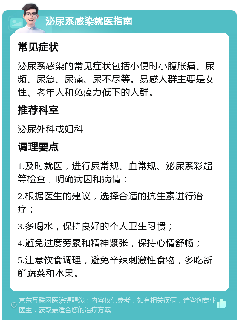 泌尿系感染就医指南 常见症状 泌尿系感染的常见症状包括小便时小腹胀痛、尿频、尿急、尿痛、尿不尽等。易感人群主要是女性、老年人和免疫力低下的人群。 推荐科室 泌尿外科或妇科 调理要点 1.及时就医，进行尿常规、血常规、泌尿系彩超等检查，明确病因和病情； 2.根据医生的建议，选择合适的抗生素进行治疗； 3.多喝水，保持良好的个人卫生习惯； 4.避免过度劳累和精神紧张，保持心情舒畅； 5.注意饮食调理，避免辛辣刺激性食物，多吃新鲜蔬菜和水果。