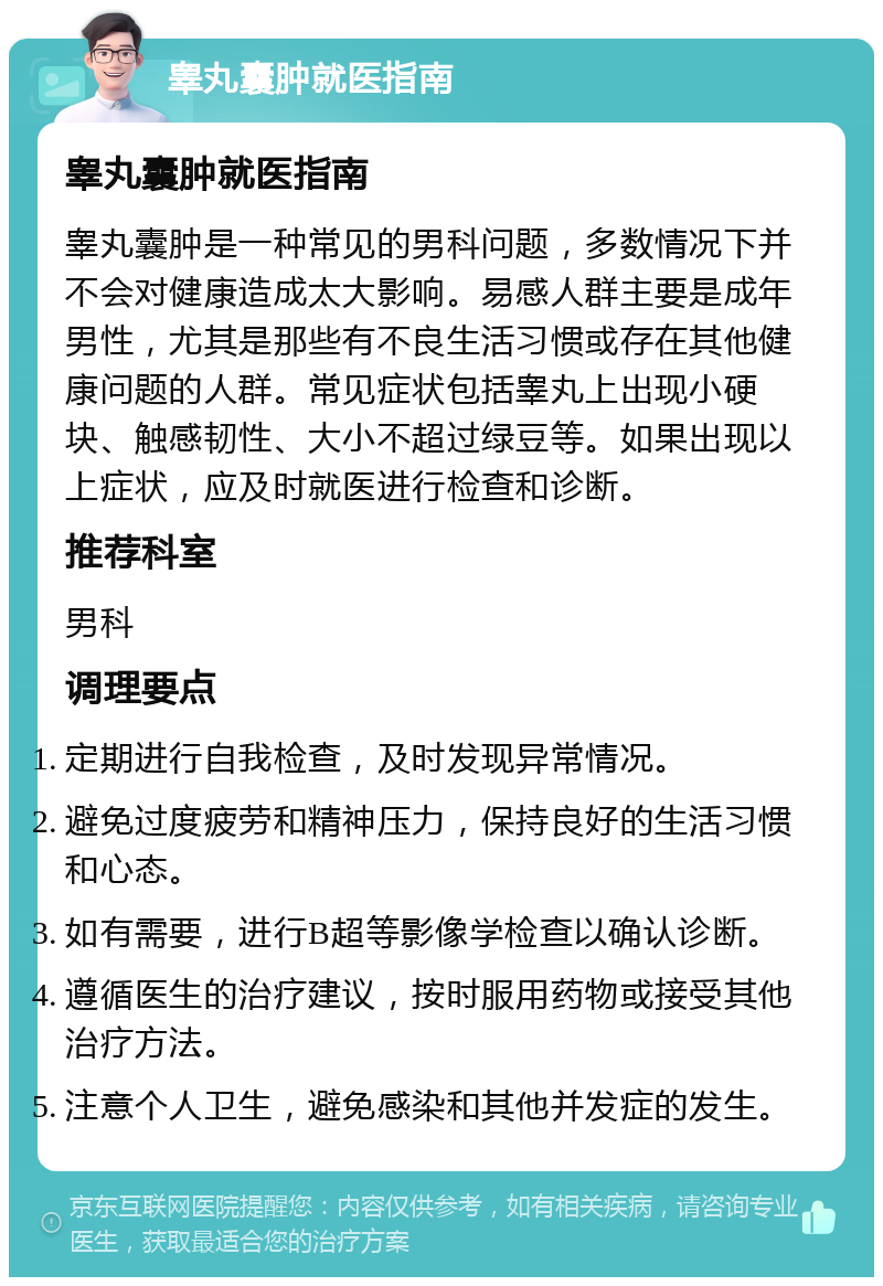 睾丸囊肿就医指南 睾丸囊肿就医指南 睾丸囊肿是一种常见的男科问题，多数情况下并不会对健康造成太大影响。易感人群主要是成年男性，尤其是那些有不良生活习惯或存在其他健康问题的人群。常见症状包括睾丸上出现小硬块、触感韧性、大小不超过绿豆等。如果出现以上症状，应及时就医进行检查和诊断。 推荐科室 男科 调理要点 定期进行自我检查，及时发现异常情况。 避免过度疲劳和精神压力，保持良好的生活习惯和心态。 如有需要，进行B超等影像学检查以确认诊断。 遵循医生的治疗建议，按时服用药物或接受其他治疗方法。 注意个人卫生，避免感染和其他并发症的发生。