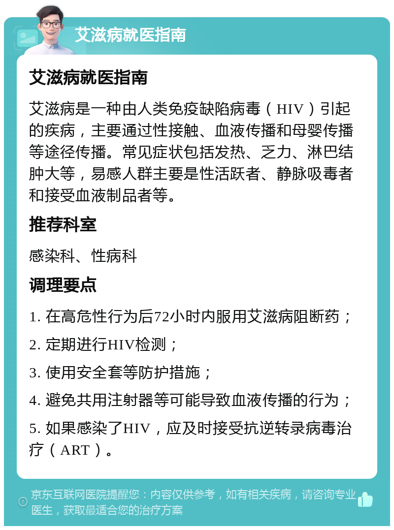 艾滋病就医指南 艾滋病就医指南 艾滋病是一种由人类免疫缺陷病毒（HIV）引起的疾病，主要通过性接触、血液传播和母婴传播等途径传播。常见症状包括发热、乏力、淋巴结肿大等，易感人群主要是性活跃者、静脉吸毒者和接受血液制品者等。 推荐科室 感染科、性病科 调理要点 1. 在高危性行为后72小时内服用艾滋病阻断药； 2. 定期进行HIV检测； 3. 使用安全套等防护措施； 4. 避免共用注射器等可能导致血液传播的行为； 5. 如果感染了HIV，应及时接受抗逆转录病毒治疗（ART）。