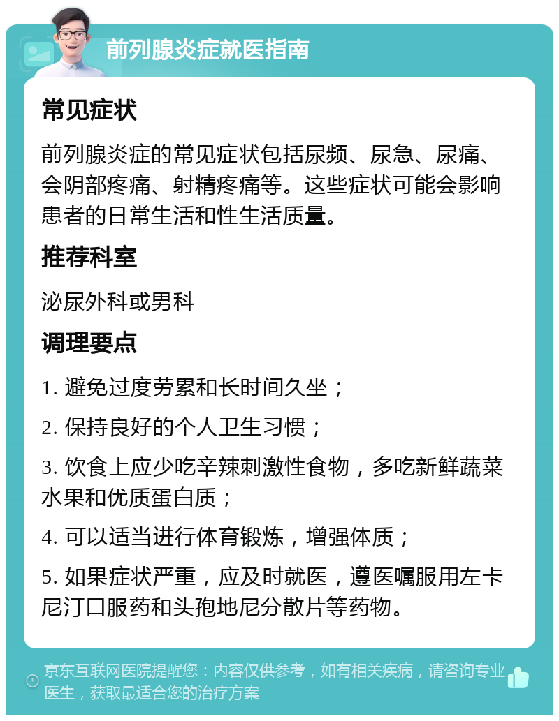 前列腺炎症就医指南 常见症状 前列腺炎症的常见症状包括尿频、尿急、尿痛、会阴部疼痛、射精疼痛等。这些症状可能会影响患者的日常生活和性生活质量。 推荐科室 泌尿外科或男科 调理要点 1. 避免过度劳累和长时间久坐； 2. 保持良好的个人卫生习惯； 3. 饮食上应少吃辛辣刺激性食物，多吃新鲜蔬菜水果和优质蛋白质； 4. 可以适当进行体育锻炼，增强体质； 5. 如果症状严重，应及时就医，遵医嘱服用左卡尼汀口服药和头孢地尼分散片等药物。