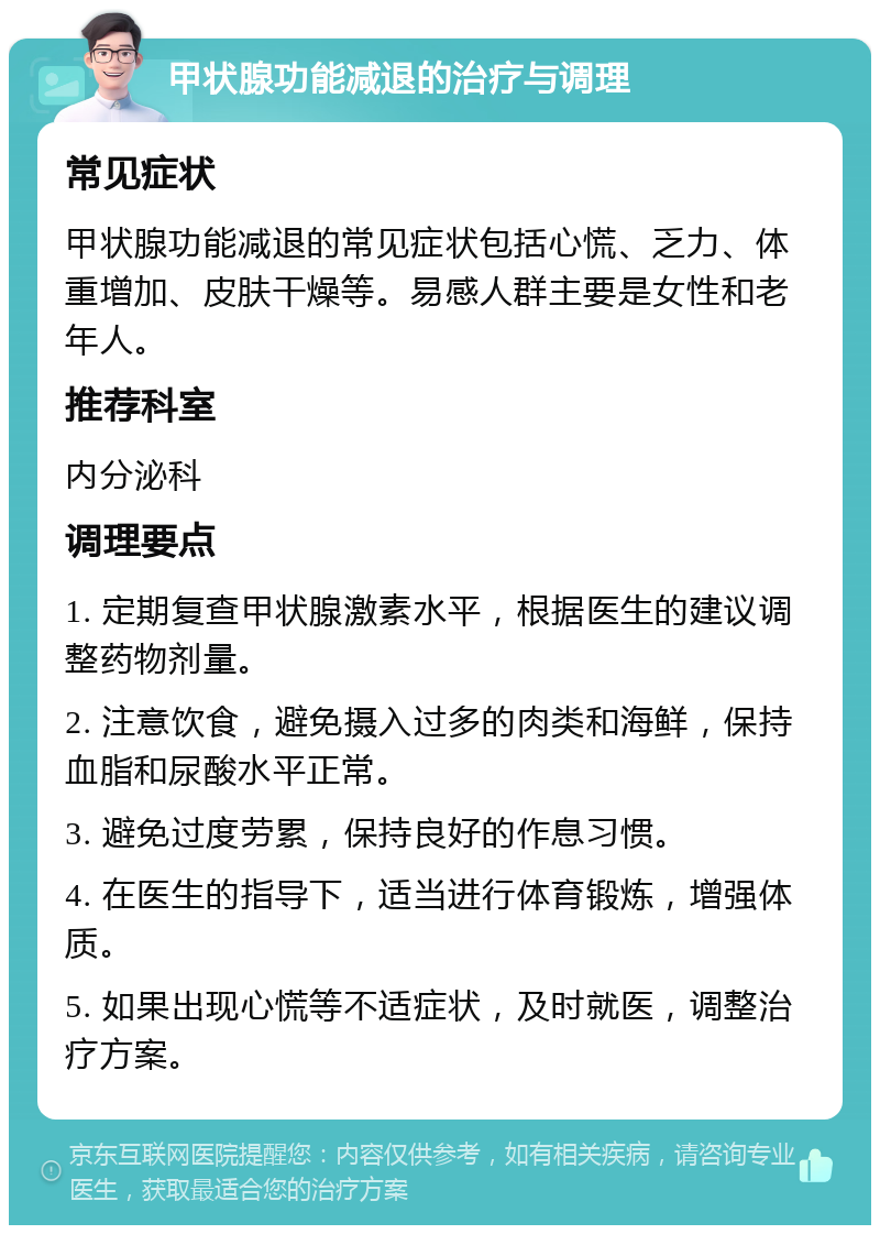 甲状腺功能减退的治疗与调理 常见症状 甲状腺功能减退的常见症状包括心慌、乏力、体重增加、皮肤干燥等。易感人群主要是女性和老年人。 推荐科室 内分泌科 调理要点 1. 定期复查甲状腺激素水平，根据医生的建议调整药物剂量。 2. 注意饮食，避免摄入过多的肉类和海鲜，保持血脂和尿酸水平正常。 3. 避免过度劳累，保持良好的作息习惯。 4. 在医生的指导下，适当进行体育锻炼，增强体质。 5. 如果出现心慌等不适症状，及时就医，调整治疗方案。