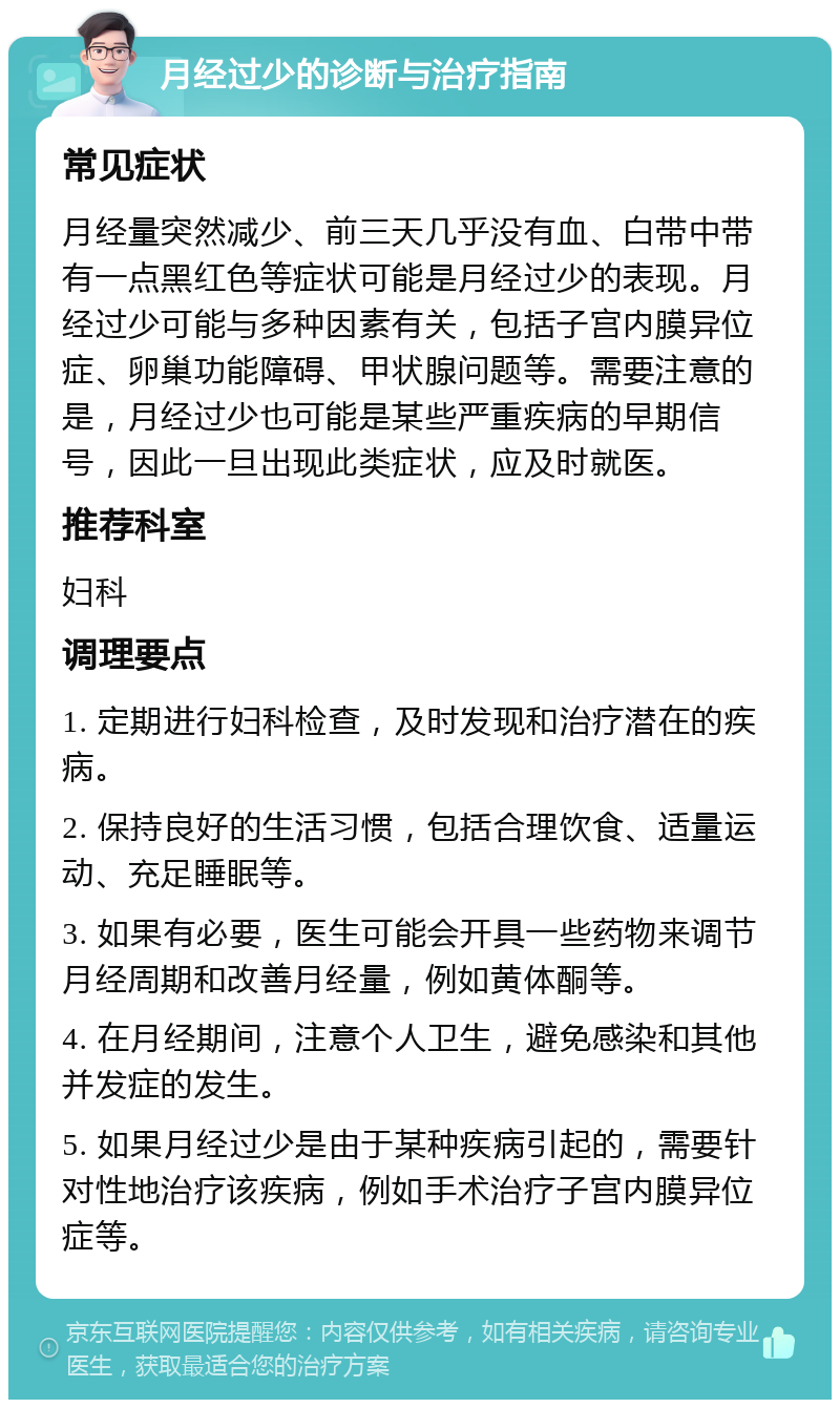 月经过少的诊断与治疗指南 常见症状 月经量突然减少、前三天几乎没有血、白带中带有一点黑红色等症状可能是月经过少的表现。月经过少可能与多种因素有关，包括子宫内膜异位症、卵巢功能障碍、甲状腺问题等。需要注意的是，月经过少也可能是某些严重疾病的早期信号，因此一旦出现此类症状，应及时就医。 推荐科室 妇科 调理要点 1. 定期进行妇科检查，及时发现和治疗潜在的疾病。 2. 保持良好的生活习惯，包括合理饮食、适量运动、充足睡眠等。 3. 如果有必要，医生可能会开具一些药物来调节月经周期和改善月经量，例如黄体酮等。 4. 在月经期间，注意个人卫生，避免感染和其他并发症的发生。 5. 如果月经过少是由于某种疾病引起的，需要针对性地治疗该疾病，例如手术治疗子宫内膜异位症等。