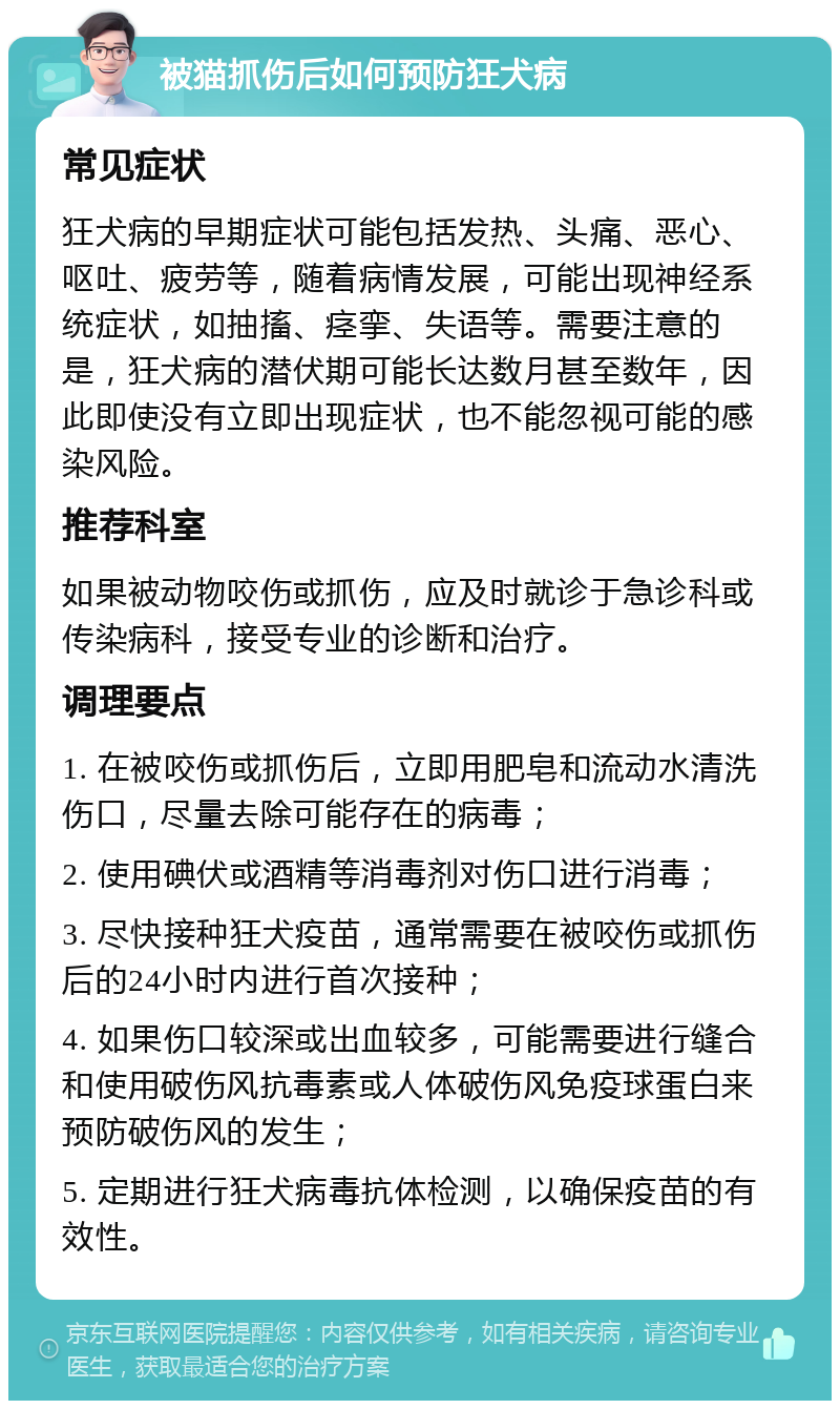 被猫抓伤后如何预防狂犬病 常见症状 狂犬病的早期症状可能包括发热、头痛、恶心、呕吐、疲劳等，随着病情发展，可能出现神经系统症状，如抽搐、痉挛、失语等。需要注意的是，狂犬病的潜伏期可能长达数月甚至数年，因此即使没有立即出现症状，也不能忽视可能的感染风险。 推荐科室 如果被动物咬伤或抓伤，应及时就诊于急诊科或传染病科，接受专业的诊断和治疗。 调理要点 1. 在被咬伤或抓伤后，立即用肥皂和流动水清洗伤口，尽量去除可能存在的病毒； 2. 使用碘伏或酒精等消毒剂对伤口进行消毒； 3. 尽快接种狂犬疫苗，通常需要在被咬伤或抓伤后的24小时内进行首次接种； 4. 如果伤口较深或出血较多，可能需要进行缝合和使用破伤风抗毒素或人体破伤风免疫球蛋白来预防破伤风的发生； 5. 定期进行狂犬病毒抗体检测，以确保疫苗的有效性。