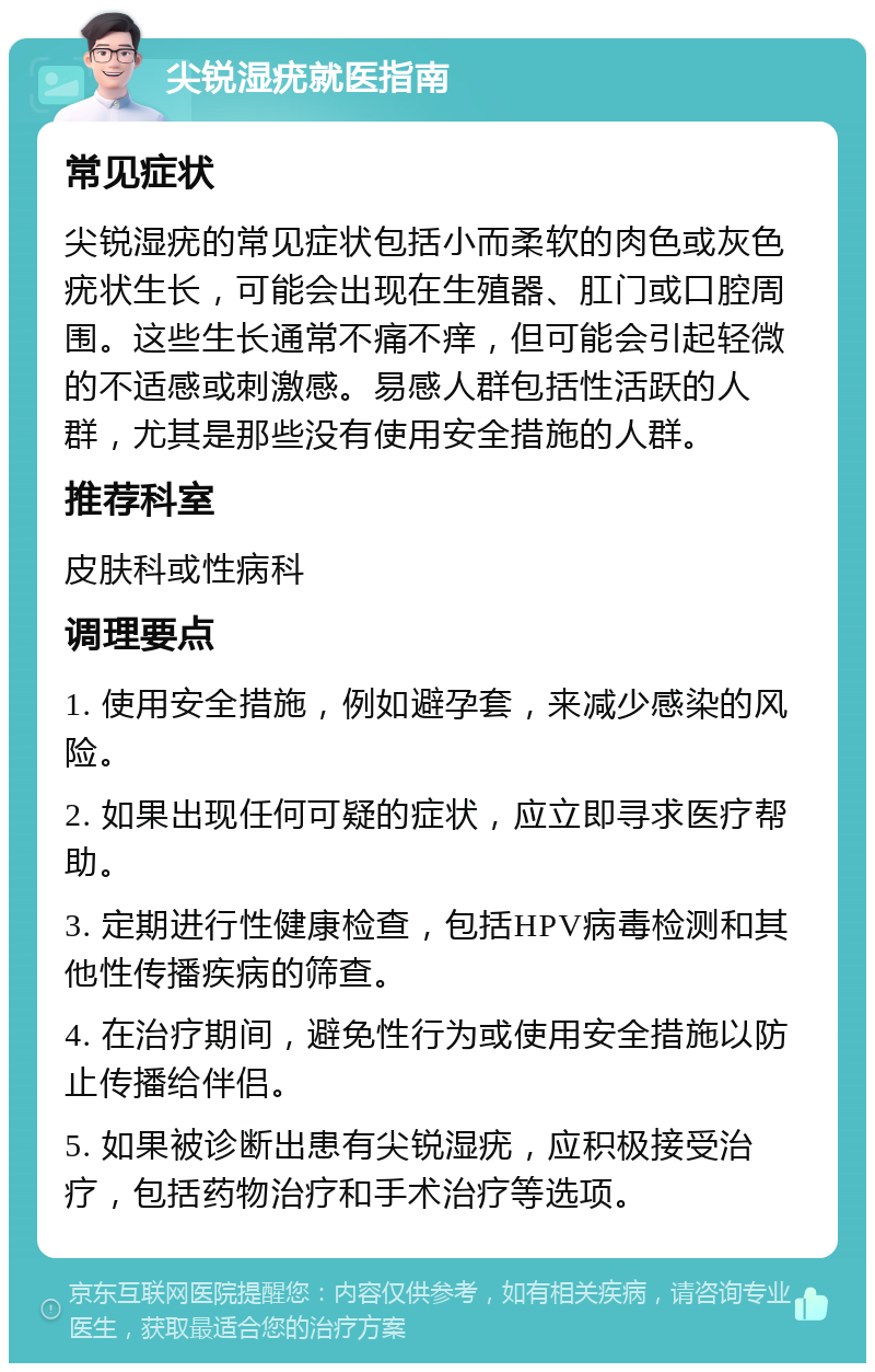 尖锐湿疣就医指南 常见症状 尖锐湿疣的常见症状包括小而柔软的肉色或灰色疣状生长，可能会出现在生殖器、肛门或口腔周围。这些生长通常不痛不痒，但可能会引起轻微的不适感或刺激感。易感人群包括性活跃的人群，尤其是那些没有使用安全措施的人群。 推荐科室 皮肤科或性病科 调理要点 1. 使用安全措施，例如避孕套，来减少感染的风险。 2. 如果出现任何可疑的症状，应立即寻求医疗帮助。 3. 定期进行性健康检查，包括HPV病毒检测和其他性传播疾病的筛查。 4. 在治疗期间，避免性行为或使用安全措施以防止传播给伴侣。 5. 如果被诊断出患有尖锐湿疣，应积极接受治疗，包括药物治疗和手术治疗等选项。