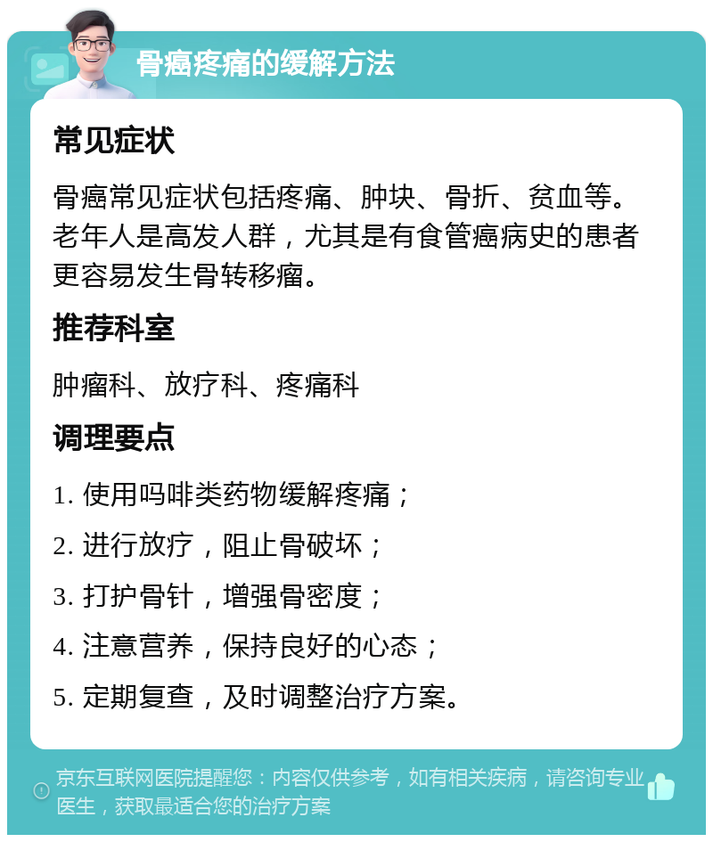 骨癌疼痛的缓解方法 常见症状 骨癌常见症状包括疼痛、肿块、骨折、贫血等。老年人是高发人群，尤其是有食管癌病史的患者更容易发生骨转移瘤。 推荐科室 肿瘤科、放疗科、疼痛科 调理要点 1. 使用吗啡类药物缓解疼痛； 2. 进行放疗，阻止骨破坏； 3. 打护骨针，增强骨密度； 4. 注意营养，保持良好的心态； 5. 定期复查，及时调整治疗方案。