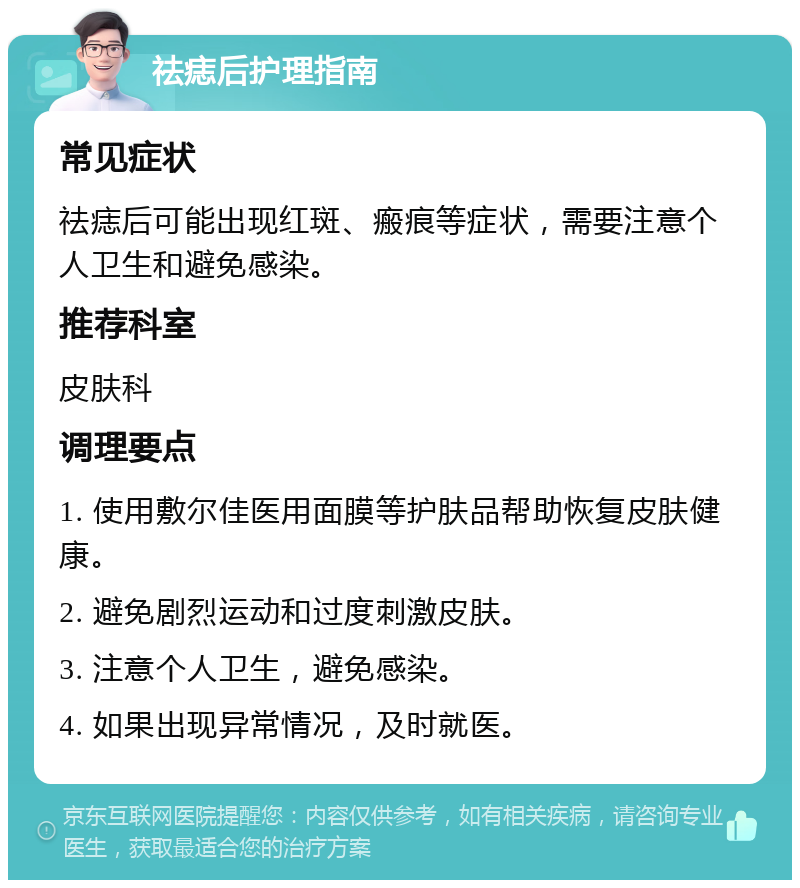 祛痣后护理指南 常见症状 祛痣后可能出现红斑、瘢痕等症状，需要注意个人卫生和避免感染。 推荐科室 皮肤科 调理要点 1. 使用敷尔佳医用面膜等护肤品帮助恢复皮肤健康。 2. 避免剧烈运动和过度刺激皮肤。 3. 注意个人卫生，避免感染。 4. 如果出现异常情况，及时就医。