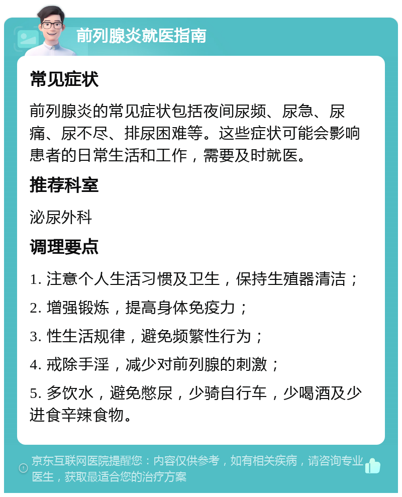 前列腺炎就医指南 常见症状 前列腺炎的常见症状包括夜间尿频、尿急、尿痛、尿不尽、排尿困难等。这些症状可能会影响患者的日常生活和工作，需要及时就医。 推荐科室 泌尿外科 调理要点 1. 注意个人生活习惯及卫生，保持生殖器清洁； 2. 增强锻炼，提高身体免疫力； 3. 性生活规律，避免频繁性行为； 4. 戒除手淫，减少对前列腺的刺激； 5. 多饮水，避免憋尿，少骑自行车，少喝酒及少进食辛辣食物。